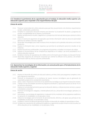 2 0 1 3 - 2 0 1 8
P r o g r a m a
S e c t o r i a l
de Educación
51
2.5. Fortalecer la pertinencia de la capacitación para el trabajo, la educación media superior y la
educación superior para responder a los requerimientos del país
Líneas de acción
2.6. Aprovechar las tecnologías de la información y la comunicación para el fortalecimiento de la
educación media superior y superior
Líneas de acción
2.5.1.
2.5.2.
2.5.3.
2.5.4.
2.5.5.
2.5.6.
2.5.7.
2.5.8.
2.5.9.
2.5.10.
2.6.1.
2.6.2.
2.6.3.
2.6.4.
2.6.5.
2.6.6.
2.6.7.
2.6.8.
2.6.9.
2.6.10.
Promover la diversidad de la oferta educativa para que ésta sea pertinente a los distintos requerimientos
sociales, ambientales y productivos.
Fortalecer la cooperación educación-empresa para favorecer la actualización de planes y programas de
estudio, la empleabilidad de los jóvenes y la innovación.
Realizar periódicamente estudios, diagnósticos y prospectivas del mercado laboral para orientar la oferta
educativa.
Crear un sistema de seguimiento de egresados para brindar información sobre las áreas de oportunidad
laboral en los ámbitos nacional y regional.
Desarrollar metodologías para medir el alcance de la vinculación de los planteles educativos con el sector
productivo.
Impulsar la formación dual y otros esquemas que permitan la acreditación parcial de estudios en las
empresas.
Impulsar las prácticas profesionales y los programas de pasantías o estadías en el espacio de trabajo.
Impulsar el reconocimiento de las competencias adquiridas en el trabajo o de forma autodidacta en el
sistema educativo nacional.
Establecer sistemas de equivalencias de créditos entre la formación para el trabajo y la educación formal.
Desarrollar programas de orientación vocacional que orienten la reflexión de los jóvenes y les brinden
información sobre las diversas opciones profesionales.
Impulsar el desarrollo de la oferta de educación abierta y en línea, tanto para programas completos como
para asignaturas específicas.
Promover la incorporación en la enseñanza de nuevos recursos tecnológicos para la generación de
capacidades propias de la sociedad del conocimiento.
Llevar a cabo e impulsar las inversiones en las plataformas tecnológicas que requiere la educación en línea.
Trabajar con las comunidades docentes los programas de difusión y capacitación para el uso de las TIC en
los procesos educativos.
Impulsar la normatividad pertinente para que la educación abierta y a distancia provea servicios y apoyos
a estudiantes y docentes.
Promover la investigación colegiada y multidisciplinaria del uso y desarrollo de tecnologías aplicadas a la
educación.
Instrumentar una estrategia de seguimiento y evaluación de los resultados de los programas académicos
en operación en modalidades no escolarizada y mixta.
Utilizar las tecnologías para la formación de personal docente, directivo y de apoyo que participa en las
modalidades escolarizada, no escolarizada y mixta.
Establecer criterios de aplicación general que faciliten el desarrollo de unidades de aprendizaje en línea.
Fortalecer los mecanismos de coordinación académica y seguimiento escolar al interior de las escuelas con
oferta educativa en las modalidades no escolarizada y mixta.
 