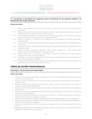 2 0 1 3 - 2 0 1 8
P r o g r a m a
S e c t o r i a l
de Educación
58
3.7. Intensificar y diversificar los programas para la educación de las personas adultas y la
disminución del rezago educativo
Líneas de acción
3.7.1.
3.7.2.
3.7.3.
3.7.4.
3.7.5.
3.7.6.
3.7.7.
3.7.8.
3.7.9.
3.7.10.
Llevar a cabo campañas para que las personas adultas valoren la importancia del aprendizaje durante
toda la vida.
Asegurar que las personas adultas que lo requieran tengan la oportunidad de alfabetizarse o concluir la
educación primaria, secundaria o del tipo medio superior.
Crear modelos que ayuden a las personas adultas al diseño de trayectos de formación que combinen
aspectos académicos con saberes prácticos y capacitación laboral.
Priorizar la atención y recuperación de la población joven que abandona los estudios escolarizados
prematuramente.
Llevar servicios educativos a centros de reclusión y readaptación social a través de modalidades abiertas
y a distancia.
Desarrollar e impulsar modelos de atención que resulten apropiados para los diversos requerimientos de
la población adulta.
Promover que las competencias laborales u otros saberes adquiridos por cuenta propia tengan
reconocimiento formal en la educación de personas adultas.
Imprimir mayor rigor a los esquemas de evaluación con fines de acreditación de ciclos educativos
completados fuera del sistema escolarizado.
Desarrollar el uso de las tecnologías para favorecer el acceso a la educación de las personas adultas y la
adquisición de competencias digitales.
Fortalecer la formación de agentes educativos que otorgan asesorías, conforman círculos de estudio y, en
general, apoyan la educación de las personas adultas.
LÍNEAS DE ACCIÓN TRANSVERSALES
Estrategia 1. Democratizar la Productividad
Líneas de acción
1.
2.
3.
4.
5.
6.
7.
8.
9.
10.
Fortalecer el desarrollo de capacidades en hogares en situación de vulnerabilidad, que permitan alcanzar su
máximo potencial productivo.
Impulsar el acceso y permanencia en el sistema educativo, así como la conclusión oportuna de estudios en
todos los niveles.
Impulsar la participación laboral de mujeres, jóvenes, adultos mayores y discapacitados, en particular en
sectores con mayor potencial productivo.
Incorporar métricas de la orientación hacia la productividad como un elemento del Sistema de Evaluación para
el Desempeño.
Propiciar y estimular la participación del sector privado en la educación básica y media superior, vinculada a la
capacitación de sus trabajadores.
Promover, la incubación de empresas con los sectores económicos y sociales en instituciones de educación
media superior y superior que tengan esa vocación.
Impulsar el desarrollo de los estudiantes emprendedores de comunidades indígenas y de alta marginación.
Asegurar que la educación tecnológica en el tipo medio superior desarrolle competencias para el trabajo en los
jóvenes de las comunidades marginadas.
Reforzar las intervenciones para la construcción de ciudadanía y de una cultura emprendedora entre los
jóvenes.
Impulsar el establecimiento de competencias laborales pertinentes para favorecer el desarrollo laboral de la
población en condiciones de mayor pobreza.
 
