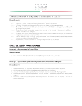 2 0 1 3 - 2 0 1 8
P r o g r a m a
S e c t o r i a l
de Educación
62
4.4. Impulsar el desarrollo de los deportistas en las instituciones de educación
Líneas de acción
4.4.1.
4.4.2.
4.4.3.
4.4.4.
4.4.5.
4.4.6.
4.4.7.
Organizar y apoyar a las ligas escolares para facilitar la práctica del deporte.
Establecer el modelo de competencia de los juegos nacionales escolares y organizarlos.
Desarrollar un sistema nacional de competencias que evite duplicidad de eventos y promueva el desarrollo
de los talentos deportivos.
Desarrollar y difundir estrategias que permitan detectar en las escuelas a alumnos con cualidades y
talentos específicos para el deporte.
Fortalecer la formación deportiva de niñas, adolescentes y jóvenes para incrementar su participación en
competencias nacionales e internacionales.
Ejecutar programas para garantizar que los estudiantes con cualidades y talentos deportivos obtengan
entrenamiento y servicios especializados.
Implementar un sistema de estímulos a los logros deportivos de los estudiantes.
LÍNEAS DE ACCIÓN TRANSVERSALES
Estrategia 1. Democratizar la Productividad
Líneas de acción
Estrategia 3. Igualdad de Oportunidades y no Discriminación contra las Mujeres
Líneas de acción
1.
1.
2.
3.
4.
5.
Crear conciencia de los beneficios de la actividad física para una vida sana y productiva.
Promover que todos los programas de fomento deportivo se diseñen con perspectiva de género.
Fomentar las actividades deportivas para la mujeres adultas en los municipios.
Asegurar infraestructura para que las mujeres practiquen deportes en zonas de alta marginación.
Promover actividades de deporte y bienestar físico de acuerdo a requerimientos específicos de las adultas
mayores.
Desarrollar y aplicar protocolos para la detección y denuncia de violencia hacia las mujeres y niñas en los
centros deportivos.
 