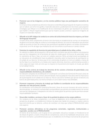 2 0 1 3 - 2 0 1 8
P r o g r a m a
S e c t o r i a l
de Educación
70
6.
7.
8.
9.
10.
11.
12.
Promover que en las imágenes y en los eventos públicos haya una participación sustantiva de
mujeres.
En el marco de las competencias del sector educativo se identificará la participación de mujeres en eventos
que se realicen, así como en la gráfica, materiales educativos y publicidad de la Secretaría, para proponer
estrategias que influyan en la modificación de los estereotipos de género que reproducen los factores
que impiden o influyen negativamente para que las mujeres acudan a eventos o aparezcan imágenes de
mujeres en materiales impresos.
Difundir en la APF códigos de conducta en contra de la discriminación hacia las mujeres y en favor
del lenguaje incluyente.
A través de las áreas competentes al interior de la Secretaría se establecerán las normas con perspectiva
de género en el actual código de conducta, la estrategia de difusión, así como los indicadores que permitan
medir las acciones en favor de conductas que promuevan la igualdad de género y el cambio actitudinal en
el personal, con el fin de lograr que mediante de este instrumento se promueva un cambio cultural.
Fomentar la expedición de licencias de paternidad para el cuidado de las niñas y niños.
Se realizará un análisis del presupuesto y del actual marco normativo que permita elaborar una propuesta
para que los trabajadores de la Secretaría de todos los niveles gocen de licencia de paternidad, tanto
en nacimiento de hijos e hijas, así como en cuidados paternos. Dicha actividad estará acompañada de
un mecanismo de sensibilización hacia la población masculina sobre la importancia de participación en
el cuidado de sus hijos/as. Se busca que el rol y estereotipo de género en torno al cuidado y crianza de
las/los hijas/os se transforme y no impida a las mujeres directivas, docentes y administrativas acceder a
otros cargos de mayor nivel, así como que no impacte en el ausentismo de mujeres en el aula, que altere
la normalidad mínima.
Difundir en los centros de trabajo los derechos de los varones a licencias de paternidad y sus
responsabilidades domésticas y de cuidados.
Se realizarán campañas de sensibilización en coordinación con la Dirección General de Personal y áreas de
recursos humanos del sector central y descentralizado, hacia la población masculina sobre la importancia
de la participación en el cuidado de sus hijos/as. Para el caso de los hombres que ejerzan el derecho a la
licencia de paternidad previa a la misma tomarán un curso sobre nuevas masculinidades.
Promover esquemas y horarios de trabajo que faciliten la conciliación de las responsabilidades
laborales con vida personal y familia.
En coordinación con la Dirección General de Personal y áreas de recursos humanos del sector central y
descentralizado, se revisará la normatividad correspondiente que permita el establecimiento de normas
para que las trabajadoras y trabajadores de todos los niveles gocen de permisos que les permitan atender
responsabilidades familiares.
Desarrollar medidas y acciones a favor de la paridad de género en los cargos públicos.
Por conducto de las áreas competentes y con base al diagnóstico de la estructura ocupacional con
perspectiva de género, se establecerá el número de plazas que habrán de otorgarse a mujeres sobre la
base de la brecha que se detecte, a efecto de contribuir a la meta que señala el PROIGUALDAD sobre
este aspecto.
Promover acciones afirmativas en los programas sectoriales, regionales, institucionales y
especiales, acordes con el PROIGUALDAD.
Al interior de la Secretaría y con el apoyo de las autoridades educativas estatales se fortalecerá la red
de enlaces de género a través el desarrollo de competencias, tanto en las habilidades del personal, como
del marco normativo y procedimental para que, lo establecido en el enfoque transversal de perspectiva
 