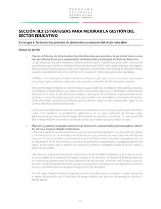 2 0 1 3 - 2 0 1 8
P r o g r a m a
S e c t o r i a l
de Educación
72
SECCIÓN III.2 ESTRATEGIAS PARA MEJORAR LA GESTIÓN DEL
SECTOR EDUCATIVO
Estrategia 1. Fortalecer los procesos de planeación y evaluación del sector educativo
Líneas de acción
1.
2.
Operar un Sistema de Información y Gestión Educativa que permita a la autoridad tener en una
sola plataforma datos para la planeación, administración y evaluación del Sistema Educativo.
La Ley General de Educación establece el Sistema de Información y Gestión Educativa (SIGE) como uno de
los elementos que conforman el Sistema Educativo Nacional. El SIGE será la plataforma que contenga los
datos necesarios para la operación del sector educativo, permitiendo a la Secretaría de Educación Pública
una comunicación directa entre los directores de escuela y el resto de las autoridades educativas.
El SIGE se conformará a partir del Censo de Alumnos, Maestros y Escuelas, y posteriormente las autoridades
educativas locales y federales realizarán un proceso de actualización de información permanente.
Este sistema estará integrado por las estructuras ocupacionales, las plantillas de personal de las escuelas,
los módulos correspondientes a los datos sobre la formación, trayectoria y desempeño profesional del
personal, entre otros, lo que permitirá el análisis y adecuación de estructuras organizacionales en las
escuelas y centros de trabajo para que éstas sean acordes a las necesidades y prioridades del servicio.
Dicha información también será utilizada para los diversos aspectos que correspondan según la Ley
General del Servicio Profesional Docente.
El SIGE promoverá el fortalecimiento de la autonomía de gestión en las escuelas, ya que su instrumentación
traerá como beneficios la simplificación, agilización y, en su caso, sustitución de diversas cargas
administrativas que hoy en día desahogan directamente los docentes y directivos. La construcción del
SIGE se hará mediante un esfuerzo concertado con las autoridades educativas de los estados.
Mejorar las acciones asociadas al proceso de planeación, programación y presupuesto al interior
del sector y con las entidades federativas.
El Plan Nacional de Desarrollo establece en el enfoque transversal del eje México con Educación de Calidad,
la conformación de un Sistema Nacional de Planeación que promueva un mejor desarrollo del Sistema
Educativo. Con esta finalidad, la Secretaría de Educación Pública deberá coordinar la reorganización y el
fortalecimiento de los instrumentos y procesos de planeación, programación y presupuesto dentro del
sector, de tal manera que se definan con claridad los objetivos, estrategias, líneas de acción, metas y
actores responsables.
Este esfuerzo requiere de la necesaria concertación con las entidades federativas, puesto que estas son
las responsables de la operación de la gran mayoría de los servicios. Se favorecerá el diálogo entre los
dos ámbitos de gobierno para la buena planeación de los servicios. Asimismo será necesario construir
acuerdos con las entidades federativas para que los programas y presupuestos sean ejecutados conforme
a bases y procedimientos que aseguren el logro de los fines buscados.
Por otra parte, será preciso mejorar la gestión y ministración de recursos, para elevar la calidad del servicio
y mejorar la percepción de la ciudadanía. Ello exige simplificar los procesos de entrega de subsidios y
demás apoyos
 