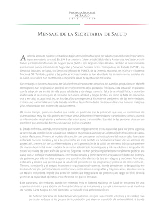 Mensaje de la Secretaria de Salud
Asetenta años de haberse sentado las bases del Sistema Nacional de Salud se han obtenido importantes
logros en materia de salud. En 1943 se crearon la Secretaría de Salubridad y Asistencia, hoy Secretaría de
Salud, y el Instituto Mexicano del Seguro Social (IMSS). A lo largo de estas décadas, también se han construido
instituciones como el Instituto de Seguridad y Servicios Sociales de los Trabajadores del Estado (ISSSTE), los
Servicios Estatales de Salud, los Servicios Médicos de PEMEX, de la Defensa Nacional, de Marina y el Sistema
Nacional DIF. También, gracias a las políticas intersectoriales se han abordado los determinantes sociales de
la salud, las cuales han contribuido a mejorar la salud de la población mexicana.
Sin embargo, el Sistema Nacional de Salud enfrenta importantes desafíos, los cambios producidos en el perfil
demográfico han originado un proceso de envejecimiento de la población mexicana. Esta situación en paralelo
con la adopción de estilos de vida poco saludables y de riesgo, como la falta de actividad física, la nutrición
inadecuada, el sexo inseguro, el consumo de tabaco, alcohol y drogas ilícitas, así como la falta de educación
vial y en salud ocupacional, trazan los desafíos que representa el creciente predominio de las enfermedades
crónicas no transmisibles como la diabetes mellitus, las enfermedades cardiovasculares, los tumores malignos
y las relacionadas con lesiones de causa externa.
Al mismo tiempo, persisten deudas que saldar, en particular con la población que vive en condiciones de
vulnerabilidad. Hoy los más pobres enfrentan simultáneamente enfermedades transmisibles como la diarrea
o enfermedades respiratorias y enfermedades crónicas no transmisibles. La salud de las personas debe ser un
elemento que atenúe las brechas sociales no que las exacerbe.
El Estado enfrenta, además, tres factores que inciden negativamente en su capacidad para dar plena vigencia
al derecho a la protección de la salud que establece el Artículo Cuarto de la Constitución Política de los Estados
Unidos Mexicanos. Primero, el modelo de atención con que operan las instituciones del sector salud ha estado
enfocado hacia lo curativo y no a la prevención; en este sentido es fundamental hacer de las acciones de
protección, prevención de las enfermedades y de la promoción de la salud un elemento básico que permee
de manera horizontal en un modelo de atención actualizado, homologado y más resolutivo e integrador de
todos los niveles de prestación de servicios. Segundo, no han podido implementarse totalmente políticas en
salud con un enfoque multidisciplinario, interinstitucionales y perfectamente articuladas en todos los órdenes
de gobierno, por ello se debe asegurar una coordinación efectiva de las estrategias y acciones federales,
estatales y locales que permita que la salud esté presente en los programas y políticas de otros sectores.
Tercero, la rectoría y el arreglo financiero y organizacional vigentes, donde prevalecen la desigualdad en
los beneficios y la participación de instituciones verticalmente integradas y fragmentadas, atentan contra
un México Incluyente, impide una atención continua e integrada de las personas a lo largo del ciclo de vida
y limitan la capacidad operativa y la eficiencia del gasto en salud.
Este panorama, sin embargo, puede ser revertido. Hoy el Sistema Nacional de Salud se encuentra en una
coyuntura histórica para abordar de forma decidida estas limitaciones y cumplir cabalmente con el mandato
de nuestra Carta Magna. En este contexto, la visión de esta administración es:
Un Sistema Nacional de Salud Universal equitativo, integral, sustentable, efectivo y de calidad, con
particular enfoque a los grupos de la población que viven en condición de vulnerabilidad, a través
 