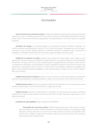 99
Glosario
Acceso efectivo a los servicios de salud: Se refiere a la definición operativa de la cobertura universal en
salud. Esto es, que un individuo que presenta una condición de salud y que identifique necesidad de atención,
pueda acudir sin restricciones financieras, geográficas o de oportunidad a un servicio de salud con capacidad
resolutiva.
Accidente de trabajo: Es toda lesión orgánica o perturbación funcional, inmediata o posterior, o la
muerte, producida repentinamente en ejercicio, o con motivo del trabajo, cualesquiera que sean el lugar y
el tiempo en que se preste. Quedan incluidos en la definición anterior los accidentes que se produzcan al
trasladarse el trabajador directamente de su domicilio al lugar del trabajo y de éste a aquél.
Calidad de la atención en salud: Atención que el sistema de salud otorga y que cumple con seis
dimensiones: efectiva (mejora en resultados de salud individual y comunitaria, basada en sus necesidades),
eficiente (con el mejor uso de los recursos), accesible (oportuna, geográficamente razonable y con los recursos
y competencias apropiadas a las necesidades en salud), aceptable/centrada en el paciente (con base en las
preferencias y expectativas de los usuarios y la cultura de las comunidades), equitativa (homogénea por
género, raza, etnicidad, localización geográfica o nivel socioeconómico) y segura (con los mínimos riesgos y
daño a los usuarios).
Calidad técnica de los servicios: El grado en que los servicios de salud para individuos y poblaciones
aumentan la probabilidad de resultados deseados en salud y son consistentes con el conocimiento actual.
Calidad interpersonal: Atención a la salud que cumple con las expectativas de los usuarios y las normas
oficiales y profesionales, en términos de beneficios y riesgos para la salud.
Capital humano: Destrezas, conocimientos y orientación de una persona para realizar actividades
productivas. El capital humano puede incrementarse invirtiendo en salud, educación, capacitación y con la
experiencia laboral.
Condición de vulnerabilidad: Según la definición del CONEVAL:
Vulnerables por carencias sociales. Población que presenta una o más carencias sociales,
pero cuyo ingreso es superior a la línea de bienestar. Las carencias sociales son: carencia por rezago
educativo, carencia de acceso a los servicios de salud, carencia de acceso a la seguridad social,
carencia por la calidad y espacios de la vivienda, carencia por servicios básicos en la vivienda y
carencia de acceso a la alimentación.
 