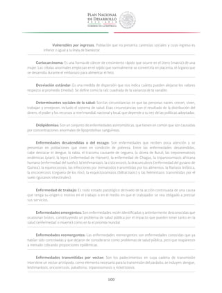 100
Vulnerables por ingresos. Población que no presenta carencias sociales y cuyo ingreso es
inferior o igual a la línea de bienestar.
Coriocarcinoma: Es una forma de cáncer de crecimiento rápido que ocurre en el útero (matriz) de una
mujer. Las células anormales empiezan en el tejido que normalmente se convertiría en placenta, el órgano que
se desarrolla durante el embarazo para alimentar el feto.
Desviación estándar: Es una medida de dispersión que nos indica cuánto pueden alejarse los valores
respecto al promedio (media). Se define como la raíz cuadrada de la varianza de la variable.
Determinantes sociales de la salud: Son las circunstancias en que las personas nacen, crecen, viven,
trabajan y envejecen, incluido el sistema de salud. Esas circunstancias son el resultado de la distribución del
dinero, el poder y los recursos a nivel mundial, nacional y local, que depende a su vez de las políticas adoptadas.
Dislipidemias: Son un conjunto de enfermedades asintomáticas, que tienen en común que son causadas
por concentraciones anormales de lipoproteínas sanguíneas.
Enfermedades desatendidas o del rezago: Son enfermedades que reciben poca atención y se
presentan en poblaciones que viven en condición de pobreza. Entre las enfermedades desatendidas,
cabe destacar el dengue, la rabia, el tracoma causante de ceguera, la úlcera de Buruli, las treponematosis
endémicas (pian), la lepra (enfermedad de Hansen), la enfermedad de Chagas, la tripanosomiasis africana
humana (enfermedad del sueño), la leishmaniasis, la cisticercosis, la dracunculosis (enfermedad del gusano de
Guinea), la equinococosis, las infecciones por trematodos transmitidas por los alimentos, la filariasis linfática,
la oncocercosis (ceguera de los ríos), la esquistosomiasis (bilharziasis) y las helmintiasis transmitidas por el
suelo (gusanos intestinales).
Enfermedad de trabajo: Es todo estado patológico derivado de la acción continuada de una causa
que tenga su origen o motivo en el trabajo o en el medio en que el trabajador se vea obligado a prestar
sus servicios.
Enfermedades emergentes: Son enfermedades recién identificadas y anteriormente desconocidas que
ocasionan brotes, constituyendo un problema de salud pública por el impacto que pueden tener tanto en la
salud (enfermedad o muerte) como en la economía mundial.
Enfermedades reemergentes: Las enfermedades reemergentes son enfermedades conocidas que ya
habían sido controladas y que dejaron de considerarse como problemas de salud pública, pero que reaparecen
a menudo cobrando proporciones epidémicas.
Enfermedades transmitidas por vector: Son los padecimientos en cuya cadena de transmisión
interviene un vector artrópodo, como elemento necesario para la transmisión del parásito, se incluyen: dengue,
leishmaniosis, oncocercosis, paludismo, tripanosomosis y rickettsiosis.
 