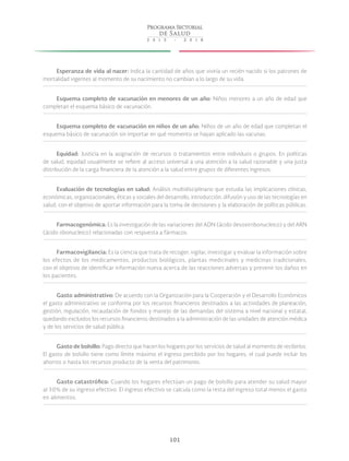 101
Esperanza de vida al nacer: Indica la cantidad de años que viviría un recién nacido si los patrones de
mortalidad vigentes al momento de su nacimiento no cambian a lo largo de su vida.
Esquema completo de vacunación en menores de un año: Niños menores a un año de edad que
completan el esquema básico de vacunación.
Esquema completo de vacunación en niños de un año: Niños de un año de edad que completan el
esquema básico de vacunación sin importar en qué momento se hayan aplicado las vacunas.
Equidad: Justicia en la asignación de recursos o tratamientos entre individuos o grupos. En políticas
de salud, equidad usualmente se refiere al acceso universal a una atención a la salud razonable y una justa
distribución de la carga financiera de la atención a la salud entre grupos de diferentes ingresos.
Evaluación de tecnologías en salud: Análisis multidisciplinario que estudia las implicaciones clínicas,
económicas, organizacionales, éticas y sociales del desarrollo, introducción, difusión y uso de las tecnologías en
salud, con el objetivo de aportar información para la toma de decisiones y la elaboración de políticas públicas.
Farmacogenómica: Es la investigación de las variaciones del ADN (ácido desoxirribonucleico) y del ARN
(ácido ribonucleico) relacionadas con respuesta a fármacos.
Farmacovigilancia: Es la ciencia que trata de recoger, vigilar, investigar y evaluar la información sobre
los efectos de los medicamentos, productos biológicos, plantas medicinales y medicinas tradicionales,
con el objetivo de identificar información nueva acerca de las reacciones adversas y prevenir los daños en
los pacientes.
Gasto administrativo: De acuerdo con la Organización para la Cooperación y el Desarrollo Económicos
el gasto administrativo se conforma por los recursos financieros destinados a las actividades de planeación,
gestión, regulación, recaudación de fondos y manejo de las demandas del sistema a nivel nacional y estatal,
quedando excluidos los recursos financieros destinados a la administración de las unidades de atención médica
y de los servicios de salud pública.
Gasto de bolsillo: Pago directo que hacen los hogares por los servicios de salud al momento de recibirlos.
El gasto de bolsillo tiene como límite máximo el ingreso percibido por los hogares, el cual puede incluir los
ahorros o hasta los recursos producto de la venta del patrimonio.
Gasto catastrófico: Cuando los hogares efectúan un pago de bolsillo para atender su salud mayor
al 30% de su ingreso efectivo. El ingreso efectivo se calcula como la resta del ingreso total menos el gasto
en alimentos.
 