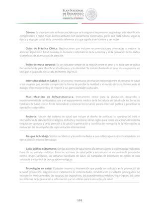 102
Género: Es el conjunto de atributos sociales que se le asignan a las personas según haya sido identificado
como hombre o como mujer. Dichos atributos son socialmente construidos, por lo que cada cultura, según la
época y el grupo social, le da un sentido diferente a lo que significa ser hombre y ser mujer.
Guías de Práctica Clínica: Declaraciones que incluyen recomendaciones orientadas a mejorar la
atención al paciente. Están basadas en revisiones sistemáticas de la evidencia y en la evaluación de los daños
y beneficios de alternativas de atención.
Índice de masa corporal: Es un indicador simple de la relación entre el peso y la talla que se utiliza
frecuentemente para identificar el sobrepeso y la obesidad. Se calcula dividiendo el peso de una persona en
kilos por el cuadrado de su talla en metros (kg/m2).
Interculturalidad en Salud: Es un proceso respetuoso de relación horizontal entre el personal de salud
y los usuarios que permite comprender la forma de percibir la realidad y el mundo del otro, fomentando el
diálogo, el reconocimiento y el respeto a sus particularidades culturales.
Plan Maestro de Infraestructura: Instrumento rector para la planeación, desarrollo y
reordenamiento de la infraestructura y el equipamiento médico de la Secretaría de Salud y de los Servicios
Estatales de Salud, con el fin de racionalizar y priorizar los recursos para la inversión pública y garantizar la
operación sustentable.
Rectoría: Función del sistema de salud que incluye el diseño de políticas; la coordinación intra e
intersectorial; la planeación estratégica; el diseño y monitoreo de las reglas para todos los actores del sistema
(regulación sanitaria y de la atención a la salud); la generación y coordinación normativa de la información; la
evaluación del desempeño y la representación internacional.
Riesgos de trabajo: Son los accidentes y las enfermedades a que están expuestos los trabajadores en
ejercicio o con motivo del trabajo.
Salud pública extramuros: Son las acciones de salud tanto a la persona como a la comunidad realizadas
fuera de las unidades médicas. Entre las acciones de salud pública extramuros se encuentran la protección
contra riesgos sanitarios, las semanas nacionales de salud, las campañas de promoción de estilos de vida
saludable y el control de brotes epidemiológicos.
Tecnologías en salud: Cualquier insumo o intervención que pueda ser utilizada en la promoción de
la salud, prevención, diagnóstico o tratamiento de enfermedades, rehabilitación o cuidados prolongados. Se
incluyen los medicamentos, las vacunas, los dispositivos, los procedimientos médicos y quirúrgicos, así como
los sistemas de organización e información que se utilizan para la atención a la salud.
 