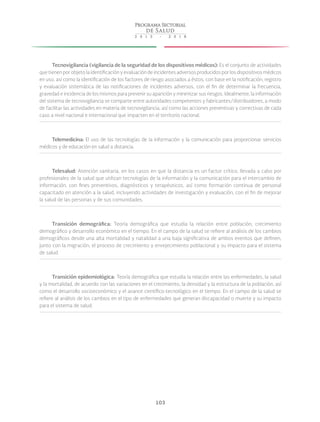 103
Tecnovigilancia (vigilancia de la seguridad de los dispositivos médicos): Es el conjunto de actividades
que tienen por objeto la identificación y evaluación de incidentes adversos producidos por los dispositivos médicos
en uso, así como la identificación de los factores de riesgo asociados a éstos, con base en la notificación, registro
y evaluación sistemática de las notificaciones de incidentes adversos, con el fin de determinar la frecuencia,
gravedad e incidencia de los mismos para prevenir su aparición y minimizar sus riesgos. Idealmente, la información
del sistema de tecnovigilancia se comparte entre autoridades competentes y fabricantes/distribuidores, a modo
de facilitar las actividades en materia de tecnovigilancia, así como las acciones preventivas y correctivas de cada
caso a nivel nacional e internacional que impacten en el territorio nacional.
Telemedicina: El uso de las tecnologías de la información y la comunicación para proporcionar servicios
médicos y de educación en salud a distancia.
Telesalud: Atención sanitaria, en los casos en que la distancia es un factor crítico, llevada a cabo por
profesionales de la salud que utilizan tecnologías de la información y la comunicación para el intercambio de
información, con fines preventivos, diagnósticos y terapéuticos, así como formación continua de personal
capacitado en atención a la salud, incluyendo actividades de investigación y evaluación, con el fin de mejorar
la salud de las personas y de sus comunidades.
Transición demográfica: Teoría demográfica  que estudia la relación entre población, crecimiento
demográfico y desarrollo económico en el tiempo. En el campo de la salud se refiere al análisis de los cambios
demográficos desde una alta mortalidad y natalidad a una baja significativa de ambos eventos que definen,
junto con la migración, el proceso de crecimiento y envejecimiento poblacional y su impacto para el sistema
de salud.
Transición epidemiológica: Teoría demográfica que estudia la relación entre las enfermedades, la salud
y la mortalidad, de acuerdo con las variaciones en el crecimiento, la densidad y la estructura de la población, así
como el desarrollo socioeconómico y el avance científico-tecnológico en el tiempo. En el campo de la salud se
refiere al análisis de los cambios en el tipo de enfermedades que generan discapacidad o muerte y su impacto
para el sistema de salud.
 