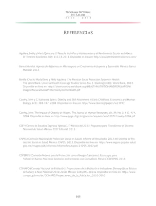 105
Referencias
Aguilera, Nelly y María Quintana. El Peso de los Niños y Adolescentes y el Rendimiento Escolar en México.
El Trimestre Económico 309: 115-14, 2011. Disponible en línea en: http://www.eltrimestreeconomico.com/
Banco Mundial. Agenda de Reformas en México para un Crecimiento Incluyente y Sostenible. México: Banco
Mundial, 2013.
Bonilla-Chacín, María Elena y Nelly Aguilera. The Mexican Social Protection System in Health.
The World Bank. Universal Health Coverage Studies Series, No. 1. Washington DC: World Bank, 2013.
Disponible en línea en: http://siteresources.worldbank.org/HEALTHNUTRITIONANDPOPULATION/
Images/MexicanSocialProtectionSysteminHealth.pdf
Cawley, John y C. Katharina Spiess. Obesity and Skill Attainment in Early Childhood. Economics and Human
Biology, 6(3): 388-397, 2008. Disponible en línea en: http://www.nber.org/papers/w13997
Cawley, John. The Impact of Obesity on Wages. The Journal of Human Resources, Vol. 39, No. 2: 451-474,
2004. Disponible en línea en: http://www.ppge.ufrgs.br/giacomo/arquivos/eco02072/cawley-2004.pdf
CEEY (Centro de Estudios Espinosa Yglesias). El México del 2013. Propuesta para Transformar el Sistema
Nacional de Salud. México: CEEY Editorial, 2013.
CNPSS (Comisión Nacional de Protección Social en Salud). Informe de Resultados 2012 del Sistema de Pro-
tección Social en Salud. México: CNPSS, 2012. Disponible en línea en: http://www.seguro-popular.salud.
gob.mx/images/pdf/informes/InformeResultados-2-SPSS-2012.pdf
COFEPRIS (Comisión Federal para la Protección contra Riesgos Sanitarios). Estrategia para
Fortalecer Buenas Prácticas Sanitarias en Farmacias con Consultorio. México: COFEPRIS, 2013.
CONAPO (Consejo Nacional de Población). Proyecciones de la Población e Indicadores Demográficos Básicos
de México a Nivel Nacional 2010-2050. México: CONAPO, 2013a. Disponible en línea en: http://www.
conapo.gob.mx/es/CONAPO/Proyecciones_de_la_Poblacion_2010-2050
 
