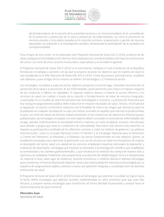 del fortalecimiento de la rectoría de la autoridad sanitaria y la intersectorialidad; de la consolidación
de la protección y promoción de la salud y prevención de enfermedades, así como la prestación de
servicios plurales y articulados basados en la atención primaria; la generación y gestión de recursos
adecuados; la evaluación y la investigación científica, fomentando la participación de la sociedad con
corresponsabilidad.
Para el logro de esta visión, se ha elaborado este Programa Sectorial de Salud 2013-2018, producto de las
ideas y propuestas formuladas en los diversos foros realizados por servidores públicos de todas las instituciones
del sector, así como de otros sectores involucrados, especialistas y la sociedad en general.
El Programa Sectorial de Salud 2013-2018 es el instrumento mediante el cual el Gobierno de la República
formula las estrategias y acciones con las que se propone alcanzar los objetivos que en materia de salud se
han establecido en el Plan Nacional de Desarrollo 2013-2018. Como documento sectorial rector, establece
seis objetivos y para el logro de los mismos se definen 39 estrategias y 274 líneas de acción.
Las estrategias vinculadas a cada uno de los objetivos proyectan en primer lugar, consolidar la promoción, la
protección de la salud y la prevención de las enfermedades, particularmente para reducir el impacto negativo
de las conductas y hábitos no saludables. El segundo objetivo apunta a mejorar el acceso efectivo a los
servicios de salud con calidad, a través de la creación y fortalecimiento de redes de servicios integradas,
sustentadas en un modelo de atención primaria más homologado y resolutivo. La protección financiera que
hoy otorga el aseguramiento público debe traducirse en mejores resultados de salud. Tercero, se fortalecerá
la regulación, el control y el fomento sanitarios con la finalidad de reducir los riesgos que afectan la salud de
la población en cualquier actividad de su vida; con énfasis renovado en aquellos que merman la productividad.
Cuarto, con el fin de reducir las brechas todavía existentes en las condiciones de salud entre distintos grupos
poblacionales, las estrategias vinculadas con este objetivo deben consolidar el control de las enfermedades del
rezago, abordar sistémicamente la mortalidad infantil y materna, así como establecer acciones más eficaces
para atender a grupos que viven en condiciones de vulnerabilidad. Para hacer más efectiva esta atención, se
requiere la participación coordinada de los diferentes sectores y todos los órdenes de gobierno. Las políticas
intersectoriales, como la Cruzada Nacional Contra el Hambre y la Estrategia Nacional para la Prevención
y Control del Sobrepeso, la Obesidad y la Diabetes son piezas fundamentales en este objetivo. Quinto, se
establecen estrategias para optimizar la generación y el uso de recursos en salud con el propósito de mejorar
el desempeño del sector salud y la calidad de los servicios, empleando esquemas sectoriales de planeación y
evaluación del desempeño; estrategias que impulsen la innovación y la investigación científica; que simplifiquen
la normatividad y los trámites gubernamentales, y que fortalezcan la rendición de cuentas de manera clara y
oportuna a la ciudadanía. Finalmente, para proporcionar una atención de calidad integral, técnica e interpersonal,
sin importar el sexo, edad, lugar de residencia, situación económica o condición laboral se delinean estrategias
para transformar el Sistema Nacional de Salud de manera que toda la población mexicana esté protegida por un
esquema de aseguramiento público continuo y exista una operación integrada y coordinada entre las distintas
instituciones de salud.
El Programa Sectorial de Salud 2013-2018 formula así estrategias que plantean consolidar los logros hasta
la fecha, define estrategias que adecúan acciones implementadas en años anteriores para que sean más
eficaces; y propone nuevas estrategias para transformar de forma decidida el panorama y avanzar hacia el
Sistema Nacional de Salud Universal.
Mercedes Juan
Secretaria de Salud
 