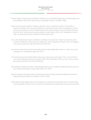 109
Partida, Virgilio. Proyecciones de la Población de México, de las Entidades Federativas, de los Municipios y de
las Localidades 2005-2050. (Documento metodológico). México: CONAPO, 2008.
Pérez-Cuevas, Ricardo; Svetlana V. Doubova, Veronika J. Wirtz, Anahí Dreser, Edson E. Serván Mori, y
Mauricio Hernández Ávila. Consultorios Médicos en Farmacias Privadas: Efectos Inesperados en el Uso
de Servicios de Salud y el Acceso a Medicamentos. Documento analítico. Encuesta Nacional de Salud y
Nutrición 2012, evidencia para la política pública en salud. México: INSP, 2012. Disponible en línea en:
http://ensanut.insp.mx/doctos/analiticos/UsoConsultorio.pdf
Scott, John. Redistributive Impact and Efficiency of Mexico’s Fiscal System. Public Finance Review (próxi-
mamente). Publicado en línea antes de su publicación, 2013. Disponible en línea en: http://pfr.sagepub.
com/content/ealy/2013/08/18/1091142113497394
Secretaría de Salud. Sistema Nacional de Información en Salud. Disponible en línea en: http://www.sinais.
salud.gob.mx/ (consultado en agosto de 2013)
The Scottish Government Health Delivery Directorate: Improvement and Support Team. The Scottish Pri-
mary Care Collaborative Summary. Scotland, NHS, 2010. Disponible en línea en: http://www.scotland.
gov.uk/Resource/Doc/328133/0106002.pdf
UAE (Unidad de Análisis Económico). Metodología Propuesta por la Unidad de Análisis Económico para Esti-
mar el Gasto Catastrófico en Salud 2008. México: SS, 2009.
UAE/SS (Unidad de Análisis Económico/Secretaría de Salud). Análisis del Gasto de Bolsillo en Salud de la
Población Mexicana 2002-2010. México: UAE/SS, 2010.
WHO (World Health Organization). Key Components of a Well-functioning Health System. Ginebra: Mayo,
2010. Disponible en línea en: http://www.who.int/healthsystems/publications/hss_key/en/index.html
 