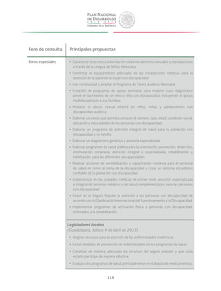 118
Foro de consulta Principales propuestas
Foros especiales yy Garantizar el acceso a información sobre los derechos sexuales y reproductivos
a través de la Lengua de Señas Mexicana.
yy Fomentar el equipamiento adecuado de las instalaciones médicas para la
atención de la salud de la mujer con discapacidad.
yy Dar continuidad y ampliar el Programa de Tamiz Auditivo Neonatal.
yy Creación de programas de apoyo perinatal, para mujeres cuyo diagnóstico
prevé el nacimiento de un niño o niña con discapacidad, incluyendo el apoyo
multidisciplinario a sus familias.
yy Prevenir el abuso sexual infantil en niños, niñas y adolescentes con
discapacidad auditiva.
yy Elaborar un censo que permita conocer el número, tipo, edad, condición social,
ubicación y necesidades de las personas con discapacidad.
yy Elaborar un programa de atención integral de salud para la población con
discapacidad y su familia.
yy Elaborar un diagnóstico genético y asesoría especializada.
yy Elaborar programas de salud pública para la orientación, prevención, detección,
estimulación temprana, atención integral o especializada, rehabilitación y
habilitación, para las diferentes discapacidades.
yy Realizar acciones de sensibilización y capacitación continua para el personal
de salud en torno al tema de la discapacidad y crear un sistema estadístico
confiable de la población con discapacidad.
yy Implementar en las unidades médicas de primer nivel, atención especializada
e integral de servicios médicos y de salud complementarios para las personas
con discapacidad.
yy Incluir en el Seguro Popular la atención a las personas con discapacidad de
acuerdo con la Clasificación Internacional del Funcionamiento y la Discapacidad.
yy Implementar programas de activación física a personas con discapacidad,
enfocados a la rehabilitación.
Legisladores locales
(Guadalajara, Jalisco-9 de abril de 2013)
yy Asignar recursos para la atención de las enfermedades endémicas.
yy Incluir medidas de prevención de enfermedades en los programas de salud.
yy Canalizar de manera adecuada los recursos del seguro popular y que cada
estado participe de manera efectiva.
yy Evaluar a los programas de salud, principalmente en el abasto de medicamentos.
 