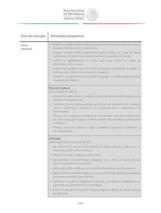 122
Foro de consulta Principales propuestas
Foros
estatales
yy Diseñar una política pública integral, para la prevención de las adicciones desde
el ámbito familiar, escolar y comunitario.
yy Proteger la salud pública garantizando playas limpias, con agua de buena
calidad para fortalecer los entornos económicos, turísticos y costeros.
yy Unificar la reglamentación del sector salud para atender de mejor las
necesidades de los usuarios.
yy Incluir en la educación básica los temas de donación y trasplante de órganos y
promover una cultura para la donación de órganos.
yy Fortalecer y ampliar la Red Nacional de Hospitales, con capacidad para realizar
trasplantes de órganos.
Distrito Federal
(23 de abril de 2013)
yy Promover la salud, prevenir y enfrentar oportunamente las enfermedades y dar
atención médica oportuna.
yy Coordinar acciones intersectoriales que son las que realmente van a producir
salud, a través de la educación, las comunicaciones y transportes, así
como trabajo.
yy Ofrecer a los ciudadanos un médico de cabecera por cada dos mil habitantes,
así como un equipo de apoyo multidisciplinario de especialistas para mejorar
la atención.
yy Otorgar mayores recursos para establecer esquemas auditables y
de transparencia.
Durango
(Durango-20 de marzo de 2013)
yy Dar difusión a la donación de órganos de manera altruista y hacer que se
respete la decisión de los donantes.
yy Abordar de manera integral la salud mental.
yy Instrumentar a las comunidades indígenas con un centro de salud para dar
atención primaria de las personas.
yy Desarrollar política pública para la inclusión de personas con discapacidad.
yy Reposicionar a la medicina familiar como instrumento para impulsar las políticas
de bienestar desde el núcleo familiar.
yy Garantizar el acceso al diagnóstico oportuno y tratamiento integral para los
pacientes con padecimientos inmunológicos.
yy Instituir la educación sexual de manera obligatoria desde los niveles básicos
de educación.
 