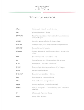 Siglas y acrónimos
ATVM Accidentes de tráfico de vehículo de motor
APF Administración Pública Federal
BANAVIM Banco Nacional de Datos e Información sobre Casos de Violencia
contra las Mujeres
CNPSS Comisión Nacional de Protección Social en Salud
COFEPRIS Comisión Federal para la Protección contra Riesgos Sanitarios
CONAPO Consejo Nacional de Población
CONEVAL Consejo Nacional de Evaluación de la Política de Desarrollo
Social
DGIS Dirección General de Información en Salud
DIF Sistema Nacional para el Desarrollo Integral de la Familia
ECNT Enfermedades Crónicas No Transmisibles
ENIGH Encuesta Nacional de Ingresos y Gastos de los Hogares
ENSA Encuesta Nacional de Salud
ENSANUT Encuesta Nacional de Salud y Nutrición
ETS Enfermedades de Transmisión Sexual
IMSS Instituto Mexicano del Seguro Social
INEGI Instituto Nacional de Estadística y Geografía
ISSSTE Instituto de Seguridad y Servicios Sociales de los Trabajadores
del Estado
ITS Infecciones de Transmisión Sexual
NOM Norma Oficial Mexicana
 