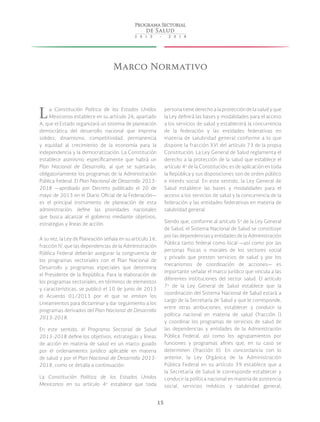 15
Marco Normativo
La Constitución Política de los Estados Unidos
Mexicanos establece en su artículo 26, apartado
A, que el Estado organizará un sistema de planeación
democrática del desarrollo nacional que imprima
solidez, dinamismo, competitividad, permanencia
y equidad al crecimiento de la economía para la
independencia y la democratización. La Constitución
establece asimismo específicamente que habrá un
Plan Nacional de Desarrollo, al que se sujetarán,
obligatoriamente los programas de la Administración
Pública Federal. El Plan Nacional de Desarrollo 2013-
2018 —aprobado por Decreto publicado el 20 de
mayo de 2013 en el Diario Oficial de la Federación—
es el principal instrumento de planeación de esta
administración; define las prioridades nacionales
que busca alcanzar el gobierno mediante objetivos,
estrategias y líneas de acción.
A su vez, la Ley de Planeación señala en su artículo 16,
fracción IV, que las dependencias de la Administración
Pública Federal deberán asegurar la congruencia de
los programas sectoriales con el Plan Nacional de
Desarrollo y programas especiales que determina
el Presidente de la República. Para la elaboración de
los programas sectoriales, en términos de elementos
y características, se publicó el 10 de junio de 2013
el Acuerdo 01/2013 por el que se emiten los
Lineamientos para dictaminar y dar seguimiento a los
programas derivados del Plan Nacional de Desarrollo
2013-2018.
En este sentido, el Programa Sectorial de Salud
2013-2018 define los objetivos, estrategias y líneas
de acción en materia de salud en un marco guiado
por el ordenamiento jurídico aplicable en materia
de salud y por el Plan Nacional de Desarrollo 2013-
2018, como se detalla a continuación.
La Constitución Política de los Estados Unidos
Mexicanos en su artículo 4o
establece que toda
persona tiene derecho a la protección de la salud y que
la Ley definirá las bases y modalidades para el acceso
a los servicios de salud y establecerá la concurrencia
de la federación y las entidades federativas en
materia de salubridad general conforme a lo que
dispone la fracción XVI del artículo 73 de la propia
Constitución. La Ley General de Salud reglamenta el
derecho a la protección de la salud que establece el
artículo 4o
de la Constitución; es de aplicación en toda
la República y sus disposiciones son de orden público
e interés social. En este sentido, la Ley General de
Salud establece las bases y modalidades para el
acceso a los servicios de salud y la concurrencia de la
federación y las entidades federativas en materia de
salubridad general.
Siendo que, conforme al artículo 5o
de la Ley General
de Salud, el Sistema Nacional de Salud se constituye
por las dependencias y entidades de la Administración
Pública tanto federal como local —así como por las
personas físicas o morales de los sectores social
y privado que presten servicios de salud y por los
mecanismos de coordinación de acciones— es
importante señalar el marco jurídico que vincula a las
diferentes instituciones del sector salud. El artículo
7o
de la Ley General de Salud establece que la
coordinación del Sistema Nacional de Salud estará a
cargo de la Secretaría de Salud y que le corresponde,
entre otras atribuciones, establecer y conducir la
política nacional en materia de salud (fracción I)
y coordinar los programas de servicios de salud de
las dependencias y entidades de la Administración
Pública Federal, así como los agrupamientos por
funciones y programas afines que, en su caso se
determinen (fracción II). En concordancia con lo
anterior, la Ley Orgánica de la Administración
Pública Federal en su artículo 39 establece que a
la Secretaría de Salud le corresponde establecer y
conducir la política nacional en materia de asistencia
social, servicios médicos y salubridad general,
 