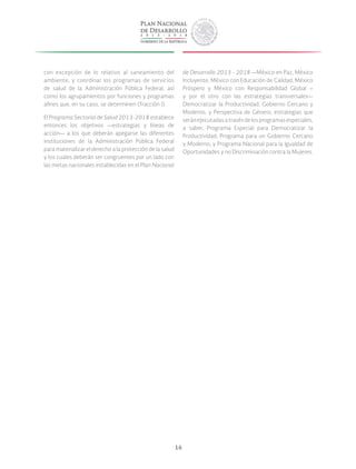 16
con excepción de lo relativo al saneamiento del
ambiente; y coordinar los programas de servicios
de salud de la Administración Pública Federal, así
como los agrupamientos por funciones y programas
afines que, en su caso, se determinen (fracción I).
El Programa Sectorial de Salud 2013-2018 establece
entonces los objetivos —estrategias y líneas de
acción— a los que deberán apegarse las diferentes
instituciones de la Administración Pública Federal
para materializar el derecho a la protección de la salud
y los cuales deberán ser congruentes por un lado con
las metas nacionales establecidas en el Plan Nacional
de Desarrollo 2013 - 2018 —México en Paz, México
Incluyente, México con Educación de Calidad, México
Próspero y México con Responsabilidad Global –
y por el otro con las estrategias transversales—
Democratizar la Productividad, Gobierno Cercano y
Moderno, y Perspectiva de Género; estrategias que
seránejecutadasatravésdelosprogramasespeciales,
a saber, Programa Especial para Democratizar la
Productividad; Programa para un Gobierno Cercano
y Moderno; y Programa Nacional para la Igualdad de
Oportunidades y no Discriminación contra la Mujeres.
 
