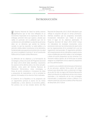 17
Introducción
El Sistema Nacional de Salud ha tenido avances
significativos que se han visto reflejados en un
incremento importante en la esperanza de vida. Sin
embargo, persisten retos que superar y deudas que
saldar, en particular con la población que vive en
condiciones de vulnerabilidad. La salud de las personas
debe ser un elemento que atenúe las brechas
sociales no que las exacerbe. La salud pública y la
atención médica deben constituirse en los elementos
fundamentales para garantizar la protección a la salud
tal como lo establece el artículo 4o
de la Constitución
Política de los Estados Unidos Mexicanos.
La definición de los objetivos y la formulación de
estrategias y líneas de acción del Programa Sectorial
de Salud 2013-2018 debe identificar claramente
los avances de los últimos años y los retos actuales.
Además, como parte del Sistema Nacional de
Planeación Democrática, estas estrategias y
líneas de acción consideran e incorporan las ideas
y propuestas de especialistas y de la sociedad en
general, formuladas en los diversos foros realizados.
El Gobierno de la República se ha propuesto dar
un seguimiento puntual al avance de las metas
establecidas y estar abiertos al escrutinio público.
Por primera vez se han incluido dentro del Plan
Nacional de Desarrollo 2013-2018 indicadores que
reflejan la situación del país en temas prioritarios.
Además establece que los programas sectoriales
incorporarán indicadores que midan el avance
hacia el logro de los objetivos planteados. El
Programa Sectorial de Salud 2013-2018 incluye
16 indicadores de resultado reconocidos como
prioritarios tanto por las instituciones de salud como
por las organizaciones de la sociedad civil y por los
organismos internacionales. El seguimiento periódico
del comportamiento de los indicadores respecto de las
metas establecidas permitirá validar si las estrategias
y líneas de acción propuestas son las correctas o es
necesario realizar ajustes, de tal forma que se pueda
asegurar el cumplimiento de los objetivos propuestos
por esta administración.
La salud es una condición elemental para el bienestar
de las personas; además forma parte del capital
humano para desarrollar todo su potencial a lo largo
de la vida. Por ello, los logros del Sistema Nacional de
Salud contribuirán al cumplimiento de las cinco metas
nacionales, a la realización de las tres estrategias
transversales y coadyuvarán a llevar a México a su
máximo potencial, tal como lo define el Plan Nacional
de Desarrollo 2013-2018.
 