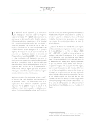 21
La definición de los objetivos y la formulación
de estrategias y líneas de acción del Programa
Sectorial de Salud 2013-2018 debe reconocer los
avances de los últimos años y los desafíos actuales.
Múltiples académicos, organizaciones de la sociedad
civil y organismos internacionales han contribuido a
analizar la evolución y el estado actual de salud de
la población mexicana, así como el desempeño del
Sistema Nacional de Salud respecto de su principal
objetivo de mejorar la salud. Con la finalidad de
presentar un diagnóstico objetivo e imparcial, el
Programa Sectorial de Salud 2013-2018 está basado
en estas contribuciones. El diagnóstico por breve no
puede incorporar toda la información que justifica cada
una de las estrategias y líneas de acción y que a nivel
operativo se establecen en los Programas de Acción
Específico (PAE) de cada una de las dependencias e
instituciones públicas regidas por este documento
estratégico. A los interesados en cada tema se sugiere
consultar los documentos mencionados.
Según la Organización Mundial de la Salud (OMS),
un sistema de salud funciona adecuadamente si
al responder tanto a las necesidades como a las
expectativas de la población cumple los siguientes
objetivos (WHO 2010): mejorar la salud de la
población; reducir las inequidades en salud; proveer
acceso efectivo con calidad y mejorar la eficiencia en
el uso de los recursos. Este diagnóstico analiza en qué
medida se han logrado estos objetivos y cómo las
funciones sustantivas del Sistema Nacional de Salud
(rectoría, financiamiento, generación de recursos
y prestación de servicios) contribuyen al logro de
dichos objetivos.
La población de México está viviendo más y con mejores
condiciones de salud. La esperanza de vida al nacer pasó
de 41.5 en 1940 a 74.3 en 2012 (ver Gráfica 1, INEGI
2009 y CONAPO 2013a). En el mismo periodo, se ha
producido una reducción importante de la mortalidad
en prácticamente todos los grupos de edad (Partida
2008). Los avances en el estado de salud de la población
se deben en buena medida a las mejores condiciones
en que las personas nacen, crecen, viven, trabajan y
envejecen. El progreso en la educación, el nivel de ingreso,
laalimentación,lascondicionesdelaviviendaydelempleo
y en la infraestructura pública —agua potable, drenaje, luz
eléctrica— así como la mejora en el acceso a servicios de
salud y la disponibilidad de nuevas tecnologías al alcance
de una mayor población han propiciado una vida más
saludable. 1
Noobstante,Méxicoaúntieneunlargocamino
por recorrer para lograr indicadores de salud similares a los
de los países de la Organización para la Cooperación y el
Desarrollo Económicos (OCDE), como se muestra en el
Cuadro 1.
1  Estas condiciones que influyen en el estado de salud de las
personas se conocen como determinantes sociales de la salud.
 