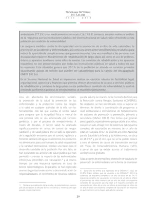 29
ambulatoria (77.2%) y en medicamentos sin receta (16.1%). El contexto anterior motiva al análisis
de la respuesta que las instituciones públicas del Sistema Nacional de Salud están ofreciendo a esta
población en condición de vulnerabilidad.
Las mejores medidas contra la discapacidad son la promoción de estilos de vida saludables, la
prevención de accidentes y enfermedades, así como una pronta intervención médica resolutiva para
reducir la aparición de complicaciones que generen secuelas. Una vez manifiesta, las personas con
discapacidad requieren tratamientos de rehabilitación de largo plazo así como el uso de prótesis,
órtesis y aparatos auxiliares como sillas de ruedas. Los servicios de rehabilitación y los aparatos
requeridos no son proporcionados por todas las instituciones públicas de salud a todos los que
lo requieren. Esta situación genera que 20.1% de la población se atienda en servicios privados
ocasionando gastos de bolsillo que pueden ser catastróficos para la familia del discapacitado
(INEGI 2012a).
En el Sistema Nacional de Salud es imperativo realizar un ejercicio robusto de factibilidad legal,
organizacional, operativa y financiera que permita ofrecer alternativas de acceso a servicios públicos
de rehabilitación y cuidados de largo plazo a esta población en condición de vulnerabilidad, la cual irá
creciendo conforme el proceso de envejecimiento se manifieste plenamente.
Una vez abordados los determinantes sociales,
la promoción de la salud, la prevención de las
enfermedades y la protección contra los riesgos
a la salud en cualquier actividad de la vida son las
herramientas con las que cuenta el sector salud
para asegurar que la integridad física y mental de
una persona sólo se vea amenazada por factores
genéticos o por el proceso de envejecimiento. A
través de décadas, el sector salud ha avanzado
significativamente en temas de control de riesgos
sanitarios y de salud pública. Por un lado, la aplicación
de la regulación existente para el control, vigilancia y
fomentosanitariodelagua,losalimentos,losproductos
no alimentarios para uso humano, la salud ocupacional
y la sanidad internacional, brindan una base para el
desarrollo saludable de la población. Por otro lado, se
han expandido las acciones de salud pública que han
permitido controlar la mayoría de las enfermedades
infecciosas prevenibles por vacunación, 5
y al mismo
tiempo, dar una respuesta oportuna en caso de
brotes epidemiológicos. En paralelo, se han registrado
avances organizacionales como la descentralización de
responsabilidades, el incremento de recursos públicos
 5  Destaca la erradicación de la viruela y la poliomielitis en nuestro
país alcanzada en la década de los cincuentas y noventas del siglo
pasado, respectivamente.
para la salud y la creación de la Comisión Federal para
la Protección contra Riesgos Sanitarios (COFEPRIS).
No obstante, se han identificado retos a superar en
términos de diseño y coordinación de programas a
nivel institucional e intersectorial, de fortalecimiento
de acciones de promoción y prevención, primaria y
secundaria (Muñoz 2012). Dos temas que generan
preocupación, especialmente porque atañe a los niños,
son por un lado, el bajo nivel de cobertura del esquema
completo de vacunación en menores de un año de
edad, el cual para 2012, de acuerdo al Centro Nacional
para la Salud de la Infancia y la Adolescencia, se ubica
en 48.5% 6
; y por el otro, que no se ha podido reducir
a cero el número de casos de transmisión vertical
del Virus de Inmunodeficiencia Humana (VIH),
a pesar de que ya existe acceso al tratamiento
antirretroviral gratuito.
Si las acciones de promoción y protección de la salud y de
prevención de enfermedades son la forma de mantener
 6  Esta cifra es similar a la reportada en la ENSANUT 2012 de
49.8%. Cabe señalar que de acuerdo a la ENSANUT 2012 la
cobertura de esquema completo a un año se ubica en 60.7%. El
esquema completo de vacunación en menores de un año se refiere
al porcentaje de niños menores de un año de edad con esquema
completo de vacunación para la edad; y el esquema completo de
vacunación en niños de un año se refiere al porcentaje de niños de
un año de edad con esquema completo de vacunación sin importar
en qué momento se les hayan aplicado las vacunas.
 