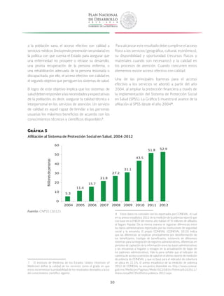 30
a la población sana, el acceso efectivo con calidad a
servicios médicos (incluyendo prevención secundaria) es
la política con que cuenta el Estado para asegurar que
una enfermedad no prospere o retrase su desarrollo,
una pronta recuperación de la persona enferma, o
una rehabilitación adecuada de la persona lesionada o
discapacitada; por ello, el acceso efectivo con calidad es
el segundo objetivo que persiguen los sistemas de salud.
El logro de este objetivo implica que los sistemas de
saluddebenresponderalasnecesidadesyexpectativas
de la población; es decir, asegurar la calidad técnica e
interpersonal en los servicios de atención. Un servicio
de calidad es aquel capaz de brindar a las personas
usuarias los máximos beneficios de acuerdo con los
conocimientos técnicos y científicos disponibles 7
.
 7  El Instituto de Medicina de los Estados Unidos (Institute of
Medicine) define la calidad de los servicios como el grado en que
estos incrementan la probabilidad de los resultados deseados a la luz
del conocimiento científico vigente.
Para alcanzar este resultado debe cumplirse el acceso
físico a los servicios (geográfico, cultural, económico),
su disponibilidad y oportunidad (recursos físicos y
materiales cuando son necesarios) y la calidad en
los procesos de atención. Cuando concurren estos
elementos existe acceso efectivo con calidad.
Una de las principales barreras para el acceso
efectivo a los servicios se abordó a partir del año
2004, al ampliar la protección financiera a través de
la implementación del Sistema de Protección Social
en Salud (SPSS). La Gráfica 5 muestra el avance de la
afiliación al SPSS desde el año 2004 8
.
 8  Estos datos no coinciden con los reportados por CONEVAL, el cual
en su anexo estadístico 2012 de la medición de la pobreza reportó que
con base en la ENIGH del mismo año habían 47.8 millones de afiliados
al Seguro Popular. De la misma manera se registran diferencias entre
los datos administrativos reportados por las instituciones de seguridad
social y la encuesta. El propio CONEVAL (CONEVAL 2013) indica
que las diferencias se explican principalmente por desinformación de
los beneficiarios, traslape de beneficiarios, existencia de diferentes
sistemas para la integración de registros administrativos, diferencias en
periodos de captación de la información entre las bases administrativas
y las encuestas a hogares y rezagos en la actualización de bajas de
los padrones administrativos. Vale la pena señalar que el indicador de
carencia de acceso a servicios de salud en el último reporte de medición
de pobreza de CONEVAL y que es base para el indicador de cobertura
se ubica en 21.5%. El anexo estadístico de la medición de pobreza
2012 de CONEVAL se encuentra disponible en: http://www.coneval.
gob.mx/Medicion/Paginas/Medici%C3%B3n/Pobreza%202012/
Anexo-estad%C3%ADstico-pobreza-2012.aspx
Gráfica 5
Afiliación al Sistema de Protección Social en Salud, 2004-2012
5.3
11.4
15.7
21.8
27.2
31.1
43.5
51.8 52.9
0
10
20
30
40
50
60
2004 2005 2006 2007 2008 2009 2010 2011 2012
Millonesdepersonas
Fuente: CNPSS (2012).
 