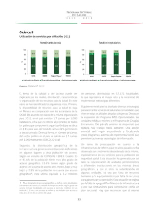 33
Gráfica 8
Utilización de servicios por afiliación, 2012
Fuente: ENSANUT 2012.
El tema de la calidad y del acceso puede ser
explicado por los niveles, distribución, características
y organización de los recursos para la salud. En este
rubro se han identificado los siguientes retos. Primero,
la disponibilidad de recursos para la salud es baja
en México en comparación con los estándares de la
OCDE. De acuerdo con datos de la misma organización
para 2011, en el país existían 1.7 camas por 1,000
habitantes; cifra que es inferior al promedio de todos
los países que componen la organización (que se ubica
en 4.8); peor aún, del total de camas 24% pertenecen
al sector privado. De esta forma, el número de camas
del sector público en el país se calcula en 1.3 camas
por 1,000 habitantes (OECD 2013a).
Segundo, la distribución geográfica de la
infraestructura genera concentraciones ineficientes
en algunos lugares y deja población sin acceso.
Según un estudio de CONEVAL (2013, Cuadro 5)
el 81.6% de la población tiene muy alto grado de
acceso geográfico, 15.6% tienen algún grado de
acceso (es la suma de acceso alto, medio, bajo y muy
bajo) y 2.8% de la población no cuenta con acceso
geográfico 9
; esta última equivale a 3.2 millones
 9  Muy alto grado de acceso geográfico se define como localidades
con centro de salud y/o unidad de hospitalización; algún grado de
acceso incluye localidades con acceso a servicios médicos en un
radio de 2.5 km; y sin acceso se refiere a localidades con acceso a
más de 2.5 km de un centro de salud.
de personas distribuidas en 57,171 localidades;
lo que representa el mayor reto y la necesidad de
implementar estrategias diferentes.
El gobierno mexicano ha diseñado diversas estrategias
paraacercarlosserviciosdesaludalascomunidadesque
vivenenestaslocalidadesalejadasydispersas.Destacan
la expansión del Programa IMSS Oportunidades, las
unidades médicas móviles y el Programa de Cirugías
Extramuros. Del párrafo anterior se desprende que
todavía hay trabajo hacia adelante. Una acción
esencial será seguir expandiendo y focalizando
estos programas, además de implementar otros que
permiten las nuevas tecnologías de información.
Un tema de preocupación en cuanto a la
infraestructura se refiere a que en años pasados se ha
observado un crecimiento desordenado de la misma,
especialmente en los servicios para la población sin
seguridad social. Esta situación ha generado por un
lado, la concentración de unidades pertenecientes
a diferentes instituciones en las mismas áreas
geográficas, y por el otro, la subutilización de
algunas unidades, ya sea por falta de recursos
humanos y/o equipamiento o por falta de recursos
para garantizar su operación. Esta situación se origina
por la falta de apego al Plan Maestro de Infraestructura
y por sus limitaciones para constituirse como un
plan sectorial. Hay que reconocer que al mismo
65.3 65.9 65.9 72.8
4.1 5.6 3.0
30.9 28.4 31.1 27.2
0
20
40
60
80
100
IMSS ISSSTE Seguro Popular PEMEX
%
Institución de afiliación Otrasinstitucionespúblicas Institucionesprivadas
79.9
67.7
77.3
100.0
7.8
13.8
10.9
12.1 18.3 11.4
0
20
40
60
80
100
IMSS ISSSTE Seguro Popular PEMEX
%Institución de afiliación Otrasinstitucionespúblicas Institucionesprivadas
Atenciónambulatoria Servicioshospitalarios
 