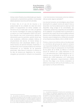34
tiempo existe infraestructura deteriorada que requiere
conservación y mantenimiento periódico. A la brevedad
deberá abordarse este tema de forma decidida.
El tercer reto es el uso de los recursos y la
productividad de las unidades de salud del sector
público. El equipamiento de dichas unidades con
frecuencia no es el adecuado o es nulo y en general
los recursos tecnológicos de apoyo de diagnóstico
se ubican en el nivel hospitalario (OECD 2013a) 10
.
Esta situación trae como consecuencia, además de
afectaciones para los pacientes, quienes tienen que
estar acudiendo a diferentes unidades médicas, el
encarecimiento del servicio. Al mismo tiempo, la
infraestructura está subutilizada debido a que se
tienen horarios de atención limitados. Finalmente, si
las diferencias entre la productividad de las distintas
instituciones es un indicador de las ganancias
potenciales, debe llamar la atención la varianza en
los días de estancia por diagnóstico, los servicios
otorgados por personal en contacto con el paciente
 10  De acuerdo con datos de la OCDE la disponibilidad por millón
de habitantes de equipos de alta tecnología se encuentra muy por
debajo del promedio reportado por los países miembros. Destaca la
imagen por resonancia magnética cuya disponibilidad en México es
de 2.1 por millón de habitantes mientras que el promedio OCDE es
de 13.3 por millón de habitantes (OECD 2013a).
o las intervenciones innecesarias como las cesáreas,
sólo por poner algunos ejemplos 11
.
Los recursos humanos son estratégicos para el buen
desempeño de cualquier sistema de salud. El reto es
desarrollar una fuerza laboral para la salud que esté
disponible, tenga arraigo en las comunidades, sea
competente, productiva y responda a las necesidades
de la población con prioridad hacia la prevención y
promoción de la salud. Hoy el sector público enfrenta
diversos retos fundamentales respecto a los recursos
humanos, que en realidad son un reflejo de la situación
en la infraestructura (Muñoz 2012 y OCDE 2012).
Primero, si bien en los últimos años se ha observado
un crecimiento del personal de salud en contacto
con el paciente (Gráfica 9), el número de médicos y
enfermeras es bajo en comparación con el promedio
de los países de la OCDE. En México el número
actual de médicos por 1,000 habitantes es de
2.2 y de enfermeras por 1,000 habitantes de 2.7;
mientras que el promedio de la OCDE es de 3.2
médicos por 1,000 habitantes y 8.7 enfermeras
por 1,000 habitantes respectivamente (OECD
2013a). Para llegar a los mismos estándares se
debería incrementar 50% la cifra de médicos y más
que triplicar la cifra de enfermeras.
 11  Las cesáreas representan el 38.5% de los nacimientos en el
sector público, con variaciones significativas que van desde 23%
en las unidades del IMSS Oportunidades hasta 67% en los servicios
del ISSSTE. Es importante señalar que el mayor número de estas
cesáreas practicadas en el ISSSTE se realizaron en los hospitales de
tercer nivel de atención, en donde se atienden eventos obstétricos de
mayor complejidad. Las recomendaciones internacionales sugieren
que el porcentaje de nacimientos por cesárea no debe rebasar 15%
(González Pérez et al. 2011).
 