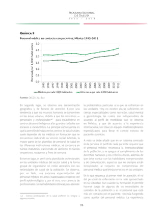 35
Gráfica 9
Personal médico en contacto con pacientes, México 1995-2011
Fuente: OECD (2013a).
En segundo lugar, se observa una concentración
geográfica y de horario de atención. Existe una
tendencia a que los recursos humanos se concentren
en las áreas urbanas, debido a que los incentivos —
personales y profesionales 12
— para establecerse en
centros de atención lejanos a las grandes ciudades son
escasos o inexistentes. La principal consecuencia es
que la atención brindada en los centros de salud rurales
suele depender de los médicos en formación que se
encuentran realizando su servicio social. Además, la
mayor parte de las plantillas de personal de salud en
las diferentes instituciones médicas, se concentra en
turnos matutinos, careciendo de atención en turnos
vespertinos, nocturnos y fines de semana.
En tercer lugar, el perfil de la plantilla de profesionales
en las unidades médicas del sector salud y la forma
grupal de organizarse no están alineados con las
necesidades de salud de la población. Se observa,
por un lado, una excesiva especialización del
personal médico en áreas inadecuadas respecto del
perfil epidemiológico y, por el otro, una carencia de
profesionalesconlashabilidadesidóneasparaatender
 12  Ciertos profesionales de la salud prefieren no emigrar a
algunos estados.
la problemática particular a la que se enfrentan en
las unidades. Hoy no existen plazas suficientes en
ciertas especialidades como nutrición, salud mental
o gerontología, las cuales, son indispensables de
acuerdo al perfil de morbilidad que se observa
en México, y que de acuerdo a la experiencia
internacional, son clave en equipos multidisciplinarios
especializados para llevar el control exitoso de
pacientes crónicos.
A esto se debe añadir que en un sistema centrado
en la persona, el perfil de cada paciente requiere que
el personal médico reconozca la interculturalidad
de la población, y se apegue al cumplimiento de los
derechos humanos y los criterios éticos, además de
que debe contar con las habilidades interpersonales
y de comunicación, aspectos que no siempre están
incorporados al conjunto de competencias del
personal médico que brinda servicios en las unidades.
En lo que respecta al primer nivel de atención, el rol
del personal de enfermería no ha sido aprovechado
en su totalidad. Aun cuando su formación le permite
hacerse cargo de algunas de las necesidades de
cuidados de la población y es el personal que está
más en contacto con el paciente, continúa fungiendo
como auxiliar del personal médico. La experiencia
0.0
0.5
1.0
1.5
2.0
2.5
3.0 1995
1996
1997
1998
1999
2000
2001
2002
2003
2004
2005
2006
2007
2008
2009
2010
2011
Personalpor1,000habitantes
Médicospor cada1,000 habitantes Enfermeraspor cada1,000 habitantes
 