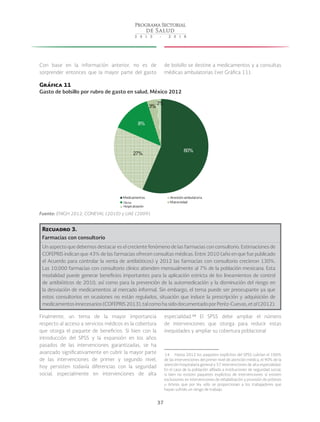 37
Con base en la información anterior, no es de
sorprender entonces que la mayor parte del gasto
de bolsillo se destine a medicamentos y a consultas
médicas ambulatorias (ver Gráfica 11).
Gráfica 11
Gasto de bolsillo por rubro de gasto en salud, México 2012
60%
27%
8%
3%
2%
Medicamentos Atención ambulatoria
Hospitalización Maternidad
Otros
Otros
Hospitalización
Fuente: ENIGH 2012, CONEVAL (2010) y UAE (2009).
Recuadro 3.
Farmacias con consultorio
Un aspecto que debemos destacar es el creciente fenómeno de las farmacias con consultorio. Estimaciones de
COFEPRIS indican que 43% de las farmacias ofrecen consultas médicas. Entre 2010 (año en que fue publicado
el Acuerdo para controlar la venta de antibióticos) y 2012 las farmacias con consultorio crecieron 130%.
Las 10,000 farmacias con consultorio clínico atienden mensualmente al 7% de la población mexicana. Esta
modalidad puede generar beneficios importantes para la aplicación estricta de los lineamientos de control
de antibióticos de 2010, así como para la prevención de la automedicación y la disminución del riesgo en
la desviación de medicamentos al mercado informal. Sin embargo, el tema puede ser preocupante ya que
estos consultorios en ocasiones no están regulados, situación que induce la prescripción y adquisición de
medicamentosinnecesarios(COFEPRIS2013),talcomohasidodocumentadoporPeréz-Cuevas,etal(2012).
Finalmente, un tema de la mayor importancia
respecto al acceso a servicios médicos es la cobertura
que otorga el paquete de beneficios. Si bien con la
introducción del SPSS y la expansión en los años
pasados de las intervenciones garantizadas, se ha
avanzado significativamente en cubrir la mayor parte
de las intervenciones de primer y segundo nivel,
hoy persisten todavía diferencias con la seguridad
social, especialmente en intervenciones de alta
especialidad. 14
El SPSS debe ampliar el número
de intervenciones que otorga para reducir estas
inequidades y ampliar su cobertura poblacional
 14  Hasta 2012 los paquetes explícitos del SPSS cubrían el 100%
de las intervenciones del primer nivel de atención médica, el 90% de la
atención hospitalaria general y 57 intervenciones de alta especialidad.
En el caso de la población afiliada a instituciones de seguridad social,
si bien no existen paquetes explícitos de intervenciones sí existen
exclusiones en intervenciones de rehabilitación y provisión de prótesis
u órtesis que por ley sólo se proporcionan a los trabajadores que
hayan sufrido un riesgo de trabajo.
 