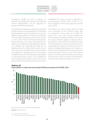 38
privilegiando aquélla que vive en pobreza, en
específico, los beneficiarios del Programa de Desarrollo
Humano Oportunidades, a fin de asegurarles un
paquete de beneficios más amplio.
La ampliación de la población asegurada documentada
párrafos arriba estuvo acompañada por un crecimiento
del financiamiento de las intervenciones con recursos
públicos. El gasto público en salud ha aumentado de
2.7% con respecto al producto interno bruto en 2004
a 3.1% en 2012. 15
Este incremento ha reducido dos
brechas financieras. Por un lado, el financiamiento per
cápita entre la población sin seguridad social respecto
a la población con seguridad social pasó de una
diferencia de 145% en el año 2004 a una de 51% en
2011. Por el otro, las diferencias en el financiamiento
a la población sin seguridad social entre las distintas
entidadesfederativassehanatenuado,aunquetodavía
no está perfectamente acorde a las necesidades de
salud de cada estado. Además, existe evidencia que
gracias al SPSS hoy las familias enfrentan una menor
 15  Datos preliminares de la DGIS para 2012.
probabilidad de incurrir en gastos catastróficos y
empobrecedores (UAE/SS 2010). El SPSS es uno
de los programas sociales más progresivos del país
(Scott 2013).
No obstante, por un lado, el gasto público en salud
como porcentaje del PIB continúa siendo bajo
en comparación con los países de la OCDE (ver
Gráfica 12); y por el otro, diversos estudios han
documentado una pérdida de eficiencia en el uso de
los recursos (Miranda, Aguilera y Velázquez 2012),
planteando el cuarto reto de los sistemas de salud.
El mejor indicador que muestra la existencia de una
oportunidad para mejorar el uso de los recursos en
salud es el del gasto administrativo. De acuerdo con
la OCDE (2013a) el gasto administrativo del Sistema
Nacional de Salud se ubica cerca del 10% del gasto
total, 2.5 veces más que el promedio de los países de
la OCDE de 4%. Si sólo se considera al sector público,
el gasto administrativo ascendería a casi el 17%.
Gráfica 12
Gasto público en salud como porcentaje del PIB para los países de la OCDE, 2011
0
2
4
6
8
10
Dinamarca
Francia
Alemania
NuevaZelandia
EstadosUnidos
Austria
Bélgica
Noruega
Japón
Canadá
ReinoUnido
Suecia
Islandia
Italia
Suiza
España
Finlandia
Portugal
OCDE
Eslovenia
RepúblicaCheca
Australia
Irlanda
Grecia
RepúblicaEslovaca
Luxemburgo
PaísesBajos
Hungría
Polonia
Israel
Estonia
Turquía
Corea
Chile
México
%
Nota: Datos de 2011 o del último año disponible.
Fuente: OECD (2013a).
 