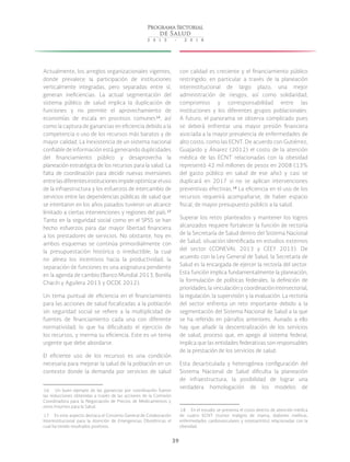 39
Actualmente, los arreglos organizacionales vigentes,
donde prevalece la participación de instituciones
verticalmente integradas, pero separadas entre sí,
generan ineficiencias. La actual segmentación del
sistema público de salud implica la duplicación de
funciones y no permite el aprovechamiento de
economías de escala en procesos comunes 16
, así
como la captura de ganancias en eficiencia debido a la
competencia o uso de los recursos más baratos y de
mayor calidad. La inexistencia de un sistema nacional
confiable de información está generando duplicidades
del financiamiento público y desaprovecha la
planeación estratégica de los recursos para la salud. La
falta de coordinación para decidir nuevas inversiones
entrelasdiferentesinstitucionesimpideoptimizareluso
de la infraestructura y los esfuerzos de intercambio de
servicios entre las dependencias públicas de salud que
se intentaron en los años pasados tuvieron un alcance
limitado a ciertas intervenciones y regiones del país. 17
Tanto en la seguridad social como en el SPSS se han
hecho esfuerzos para dar mayor libertad financiera
a los prestadores de servicios. No obstante, hoy en
ambos esquemas se continúa primordialmente con
la presupuestación histórica o irreductible, la cual
no alinea los incentivos hacia la productividad; la
separación de funciones es una asignatura pendiente
en la agenda de cambio (Banco Mundial 2013, Bonilla
Chacín y Aguilera 2013 y OCDE 2012).
Un tema puntual de eficiencia en el financiamiento
para las acciones de salud focalizadas a la población
sin seguridad social se refiere a la multiplicidad de
fuentes de financiamiento cada una con diferente
normatividad; lo que ha dificultado el ejercicio de
los recursos, y merma su eficiencia. Este es un tema
urgente que debe abordarse.
El eficiente uso de los recursos es una condición
necesaria para mejorar la salud de la población en un
contexto donde la demanda por servicios de salud
 16  Un buen ejemplo de las ganancias por coordinación fueron
las reducciones obtenidas a través de las acciones de la Comisión
Coordinadora para la Negociación de Precios de Medicamentos y
otros Insumos para la Salud.
 17  En este aspecto destaca el Convenio General de Colaboración
Interinstitucional para la Atención de Emergencias Obstétricas el
cual ha tenido resultados positivos.
con calidad es creciente y el financiamiento público
restringido; en particular a través de la planeación
interinstitucional de largo plazo, una mejor
administración de riesgos, así como solidaridad,
compromiso y corresponsabilidad entre las
instituciones y los diferentes grupos poblacionales.
A futuro, el panorama se observa complicado pues
se deberá enfrentar una mayor presión financiera
asociada a la mayor prevalencia de enfermedades de
alto costo, como las ECNT. De acuerdo con Gutiérrez,
Guajardo y Álvarez (2012) el costo de la atención
médica de las ECNT relacionadas con la obesidad
representó 42 mil millones de pesos en 2008 (13%
del gasto público en salud de ese año) y casi se
duplicará en 2017 si no se aplican intervenciones
preventivas efectivas. 18
La eficiencia en el uso de los
recursos requerirá acompañarse, de haber espacio
fiscal, de mayor presupuesto público a la salud.
Superar los retos planteados y mantener los logros
alcanzados requiere fortalecer la función de rectoría
de la Secretaría de Salud dentro del Sistema Nacional
de Salud, situación identificada en estudios externos
del sector (CONEVAL 2013 y CEEY 2013). De
acuerdo con la Ley General de Salud, la Secretaría de
Salud es la encargada de ejercer la rectoría del sector.
Esta función implica fundamentalmente la planeación,
la formulación de políticas federales, la definición de
prioridades, la vinculación y coordinación intersectorial,
la regulación, la supervisión y la evaluación. La rectoría
del sector enfrenta un reto importante debido a la
segmentación del Sistema Nacional de Salud a la que
se ha referido en párrafos anteriores. Aunado a ello
hay que añadir la descentralización de los servicios
de salud, proceso que, en apego al sistema federal,
implica que las entidades federativas son responsables
de la prestación de los servicios de salud.
Esta desarticulada y heterogénea configuración del
Sistema Nacional de Salud dificulta la planeación
de infraestructura, la posibilidad de lograr una
verdadera homologación de los modelos de
 18  En el estudio se presenta el costo directo de atención médica
de cuatro ECNT (tumor maligno de mama, diabetes mellitus,
enfermedades cardiovasculares y osteoartritis) relacionadas con la
obesidad.
 