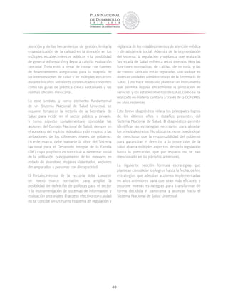 40
atención y de las herramientas de gestión, limita la
estandarización de la calidad en la atención en los
múltiples establecimientos públicos y la posibilidad
de generar información y llevar a cabo la evaluación
sectorial. Todo esto, a pesar de contar con fuentes
de financiamiento aseguradas para la mayoría de
las intervenciones de salud y de múltiples esfuerzos
durante los años anteriores con resultados concretos
como las guías de práctica clínica sectoriales y las
normas oficiales mexicanas.
En este sentido, y como elemento fundamental
de un Sistema Nacional de Salud Universal, se
requiere fortalecer la rectoría de la Secretaría de
Salud para incidir en el sector público y privado,
y como aspecto complementario consolidar las
acciones del Consejo Nacional de Salud; siempre en
el contexto del espíritu federalista y del respeto a las
atribuciones de los diferentes niveles de gobierno.
En este marco, debe sumarse la labor del Sistema
Nacional para el Desarrollo Integral de la Familia
(DIF) cuyo propósito es contribuir al bienestar social
de la población, principalmente de los menores en
estado de abandono, mujeres violentadas, ancianos
desamparados y personas con discapacidad.
El fortalecimiento de la rectoría debe concebir
un nuevo marco normativo para ampliar la
posibilidad de definición de políticas para el sector
y la instrumentación de sistemas de información y
evaluación sectoriales. El acceso efectivo con calidad
no se concibe sin un nuevo esquema de regulación y
vigilancia de los establecimientos de atención médica
y de asistencia social. Además de la segmentación
del sistema, la regulación y vigilancia que realiza la
Secretaría de Salud enfrenta retos internos. Hoy las
funciones normativas, de calidad, de rectoría, y las
de control sanitario están separadas, ubicándose en
diversas unidades administrativas de la Secretaría de
Salud. Esto hace necesario plantear un instrumento
que permita regular eficazmente la prestación de
servicios y los establecimientos de salud, como se ha
realizado en materia sanitaria a través de la COFEPRIS
en años recientes.
Este breve diagnóstico relata los principales logros
de los últimos años y desafíos presentes del
Sistema Nacional de Salud. El diagnóstico permite
identificar las estrategias necesarias para abordar
los principales retos. No obstante, no se puede dejar
de mencionar que la responsabilidad del gobierno
para garantizar el derecho a la protección de la
salud abarca múltiples aspectos, desde la regulación
hasta la prestación, que por espacio no se han
mencionado en los párrafos anteriores.
La siguiente sección formula estrategias que
plantean consolidar los logros hasta la fecha, define
estrategias que adecúan acciones implementadas
en años anteriores para que sean más eficaces; y
propone nuevas estrategias para transformar de
forma decidida el panorama y avanzar hacia el
Sistema Nacional de Salud Universal.
 