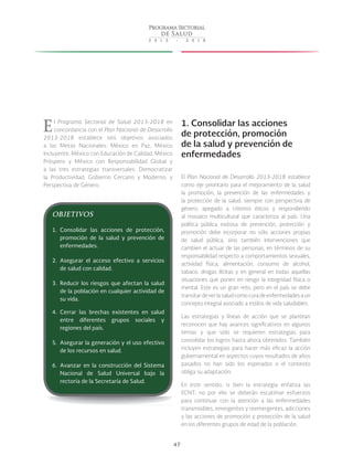 47
El Programa Sectorial de Salud 2013-2018 en
concordancia con el Plan Nacional de Desarrollo
2013-2018 establece seis objetivos asociados
a las Metas Nacionales: México en Paz, México
Incluyente, México con Educación de Calidad, México
Próspero y México con Responsabilidad Global y
a las tres estrategias transversales: Democratizar
la Productividad; Gobierno Cercano y Moderno; y
Perspectiva de Género.
1. Consolidar las acciones
de protección, promoción
de la salud y prevención de
enfermedades
El Plan Nacional de Desarrollo 2013-2018 establece
como eje prioritario para el mejoramiento de la salud
la promoción, la prevención de las enfermedades y
la protección de la salud, siempre con perspectiva de
género, apegado a criterios éticos y respondiendo
al mosaico multicultural que caracteriza al país. Una
política pública exitosa de prevención, protección y
promoción debe incorporar no sólo acciones propias
de salud pública, sino también intervenciones que
cambien el actuar de las personas, en términos de su
responsabilidad respecto a comportamientos sexuales,
actividad física, alimentación, consumo de alcohol,
tabaco, drogas ilícitas y en general en todas aquellas
situaciones que ponen en riesgo la integridad física o
mental. Este es un gran reto, pero en el país se debe
transitardeverlasaludcomocuradeenfermedadesaun
concepto integral asociado a estilos de vida saludables.
Las estrategias y líneas de acción que se plantean
reconocen que hay avances significativos en algunos
temas y que sólo se requieren estrategias para
consolidar los logros hasta ahora obtenidos. También
incluyen estrategias para hacer más eficaz la acción
gubernamental en aspectos cuyos resultados de años
pasados no han sido los esperados o el contexto
obliga su adaptación.
En este sentido, si bien la estrategia enfatiza las
ECNT, no por ello se deberán escatimar esfuerzos
para continuar con la atención a las enfermedades
transmisibles, emergentes y reemergentes, adicciones
y las acciones de promoción y protección de la salud
en los diferentes grupos de edad de la población.
OBJETIVOS
1.	 Consolidar las acciones de protección,
promoción de la salud y prevención de
enfermedades.
2.	 Asegurar el acceso efectivo a servicios
de salud con calidad.
3.	 Reducir los riesgos que afectan la salud
de la población en cualquier actividad de
su vida.
4.	 Cerrar las brechas existentes en salud
entre diferentes grupos sociales y
regiones del país.
5.	 Asegurar la generación y el uso efectivo
de los recursos en salud.
6.	 Avanzar en la construcción del Sistema
Nacional de Salud Universal bajo la
rectoría de la Secretaría de Salud.
 