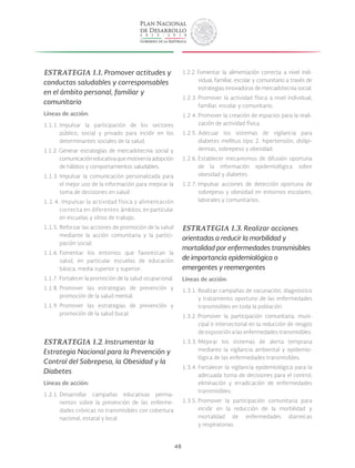 48
ESTRATEGIA 1.1. Promover actitudes y
conductas saludables y corresponsables
en el ámbito personal, familiar y
comunitario
Líneas de acción:
1.1.1. Impulsar la participación de los sectores
público, social y privado para incidir en los
determinantes sociales de la salud.
1.1.2. Generar estrategias de mercadotecnia social y
comunicacióneducativaquemotivenlaadopción
de hábitos y comportamientos saludables.
1.1.3. Impulsar la comunicación personalizada para
el mejor uso de la información para mejorar la
toma de decisiones en salud.
1.1.4. Impulsar la actividad física y alimentación
correcta en diferentes ámbitos, en particular
en escuelas y sitios de trabajo.
1.1.5. Reforzar las acciones de promoción de la salud
mediante la acción comunitaria y la partici-
pación social.
1.1.6. Fomentar los entornos que favorezcan la
salud, en particular escuelas de educación
básica, media superior y superior.
1.1.7. Fortalecer la promoción de la salud ocupacional.
1.1.8. Promover las estrategias de prevención y
promoción de la salud mental.
1.1.9. Promover las estrategias de prevención y
promoción de la salud bucal.
ESTRATEGIA 1.2. Instrumentar la
Estrategia Nacional para la Prevención y
Control del Sobrepeso, la Obesidad y la
Diabetes
Líneas de acción:
1.2.1. Desarrollar campañas educativas perma-
nentes sobre la prevención de las enferme-
dades crónicas no transmisibles con cobertura
nacional, estatal y local.		
1.2.2. Fomentar la alimentación correcta a nivel indi-
vidual, familiar, escolar y comunitario a través de
estrategias innovadoras de mercadotecnia social.
1.2.3. Promover la actividad física a nivel individual,
familiar, escolar y comunitario.
1.2.4. Promover la creación de espacios para la reali-
zación de actividad física.
1.2.5. Adecuar los sistemas de vigilancia para
diabetes mellitus tipo 2, hipertensión, dislipi-
demias, sobrepeso y obesidad.
1.2.6. Establecer mecanismos de difusión oportuna
de la información epidemiológica sobre
obesidad y diabetes.
1.2.7. Impulsar acciones de detección oportuna de
sobrepeso y obesidad en entornos escolares,
laborales y comunitarios.
ESTRATEGIA 1.3. Realizar acciones
orientadas a reducir la morbilidad y
mortalidad por enfermedades transmisibles
de importancia epidemiológica o
emergentes y reemergentes
Líneas de acción:
1.3.1. Realizar campañas de vacunación, diagnóstico
y tratamiento oportuno de las enfermedades
transmisibles en toda la población.
1.3.2. Promover la participación comunitaria, muni-
cipal e intersectorial en la reducción de riesgos
de exposición a las enfermedades transmisibles.
1.3.3. Mejorar los sistemas de alerta temprana
mediante la vigilancia ambiental y epidemio-
lógica de las enfermedades transmisibles.
1.3.4. Fortalecer la vigilancia epidemiológica para la
adecuada toma de decisiones para el control,
eliminación y erradicación de enfermedades
transmisibles.
1.3.5. Promover la participación comunitaria para
incidir en la reducción de la morbilidad y
mortalidad de enfermedades diarreicas
y respiratorias.
 