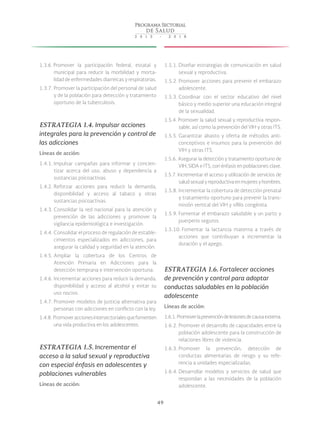 49
1.3.6. Promover la participación federal, estatal y
municipal para reducir la morbilidad y morta-
lidad de enfermedades diarreicas y respiratorias.
1.3.7. Promover la participación del personal de salud
y de la población para detección y tratamiento
oportuno de la tuberculosis.
ESTRATEGIA 1.4. Impulsar acciones
integrales para la prevención y control de
las adicciones
Líneas de acción:
1.4.1. Impulsar campañas para informar y concien-
tizar acerca del uso, abuso y dependencia a
sustancias psicoactivas.
1.4.2. Reforzar acciones para reducir la demanda,
disponibilidad y acceso al tabaco y otras
sustancias psicoactivas.
1.4.3. Consolidar la red nacional para la atención y
prevención de las adicciones y promover la
vigilancia epidemiológica e investigación.
1.4.4. Consolidar el proceso de regulación de estable-
cimientos especializados en adicciones, para
asegurar la calidad y seguridad en la atención.
1.4.5. Ampliar la cobertura de los Centros de
Atención Primaria en Adicciones para la
detección temprana e intervención oportuna.
1.4.6. Incrementar acciones para reducir la demanda,
disponibilidad y acceso al alcohol y evitar su
uso nocivo.
1.4.7. Promover modelos de justicia alternativa para
personas con adicciones en conflicto con la ley.
1.4.8. Promoveraccionesintersectorialesquefomenten
una vida productiva en los adolescentes.
ESTRATEGIA 1.5. Incrementar el
acceso a la salud sexual y reproductiva
con especial énfasis en adolescentes y
poblaciones vulnerables
Líneas de acción:
1.5.1. Diseñar estrategias de comunicación en salud
sexual y reproductiva.
1.5.2. Promover acciones para prevenir el embarazo
adolescente.
1.5.3. Coordinar con el sector educativo del nivel
básico y medio superior una educación integral
de la sexualidad.
1.5.4. Promover la salud sexual y reproductiva respon-
sable, así como la prevención del VIH y otras ITS.
1.5.5. Garantizar abasto y oferta de métodos anti-
conceptivos e insumos para la prevención del
VIH y otras ITS.
1.5.6. Asegurar la detección y tratamiento oportuno de
VIH, SIDA e ITS, con énfasis en poblaciones clave.
1.5.7. Incrementar el acceso y utilización de servicios de
saludsexualyreproductivaenmujeresyhombres.
1.5.8. Incrementar la cobertura de detección prenatal
y tratamiento oportuno para prevenir la trans-
misión vertical del VIH y sífilis congénita.
1.5.9. Fomentar el embarazo saludable y un parto y
puerperio seguros.
1.5.10. Fomentar la lactancia materna a través de
acciones que contribuyan a incrementar la
duración y el apego.
ESTRATEGIA 1.6. Fortalecer acciones
de prevención y control para adoptar
conductas saludables en la población
adolescente
Líneas de acción:
1.6.1. Promoverlaprevencióndelesionesdecausaexterna.
1.6.2. Promover el desarrollo de capacidades entre la
población adolescente para la construcción de
relaciones libres de violencia.
1.6.3. Promover la prevención, detección de
conductas alimentarias de riesgo y su refe-
rencia a unidades especializadas.
1.6.4. Desarrollar modelos y servicios de salud que
respondan a las necesidades de la población
adolescente.
 