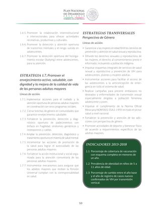 50
1.6.5. Promover la colaboración interinstitucional
e intersectoriales para ofrecer actividades
recreativas, productivas y culturales.
1.6.6. Promover la detección y atención oportuna
de trastornos mentales y el riesgo suicida en
adolescentes.
1.6.7. Promover la detección oportuna del hostiga-
miento escolar (bullying) entre adolescentes,
para su atención.
ESTRATEGIA 1.7. Promover el
envejecimiento activo, saludable, con
dignidad y la mejora de la calidad de vida
de las personas adultas mayores
Líneas de acción:
1.7.1. Implementar acciones para el cuidado y la
atención oportuna de personas adultas mayores
en coordinación con otros programas sociales.
1.7.2. Cerrar brechas de género en comunidades que
garantice envejecimiento saludable.
1.7.3. Fortalecer la prevención, detección y diag-
nóstico oportuno de padecimientos con
énfasis en fragilidad, síndromes geriátricos y
osteoporosis y caídas.
1.7.4. Ampliar la prevención, detección, diagnóstico y
tratamientooportunoenmateriadesaludmental.
1.7.5. Incrementar las acciones de promoción de
la salud para lograr el autocuidado de las
personas adultas mayores.
1.7.6. Fortalecer la acción institucional y social orga-
nizada para la atención comunitaria de las
personas adultas mayores.
1.7.7. Instrumentar mecanismos para asegurar que
los adultos mayores que reciban la Pensión
Universal cumplan con la corresponsabilidad
en salud.
ESTRATEGIAS TRANSVERSALES
Perspectiva de Género
Líneas de acción:
yy Garantizar a las mujeres en edad fértil los servicios de
prevención y atención en salud sexual y reproductiva.
yy Difundir los derechos sexuales y reproductivos de
las mujeres, el derecho al consentimiento previo e
informado, incluyendo a población indígena.
yy Impulsar esquemas integrales de servicios de salud
sexual y reproductiva y prevención de VIH para
adolescentes, jóvenes y mujeres adultas.
yy Instrumentar acciones para facilitar el acceso de
las adolescentes a la anticoncepción de emer-
gencia en todo el sistema de salud.
yy Realizar campañas para prevenir embarazos no
deseados y enfermedades de transmisión sexual
especialmente dirigidas a población femenina
adolescente y joven.
yy Impulsar el cumplimiento de la Norma Oficial
Mexicana NOM 005-SSA2-1993 en todo el sector
salud a nivel nacional.
yy Fortalecer la prevención y atención de las adic-
ciones con perspectiva de género.
yy Promover actividades de deporte y bienestar físico
de acuerdo a requerimientos específicos de las
adultas mayores.
INDICADORES 2013-2018
1.1 Porcentaje de cobertura de vacunación
con esquema completo en menores de
un año.
1.2 Prevalencia de obesidad en niños de 5 a
11 años de edad.
1.3 Porcentaje de cambio entre el año base
y el año de registro de casos nuevos
confirmados de VIH por transmisión
vertical.
 