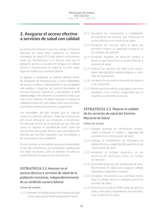 51
2. Asegurar el acceso efectivo
a servicios de salud con calidad
La protección financiera que hoy otorga el Sistema
Nacional de Salud debe traducirse en mejores
resultados de salud. El Estado deberá instrumentar
todas las herramientas a su alcance para que la
población acceda a una atención integral con calidad
técnica e interpersonal, sin importar su sexo, edad,
lugar de residencia o condición laboral.
La agenda es ambiciosa; se deberán abordar temas
de ampliación de infraestructura y otras modalidades
de servicios médicos, especialmente en las localidades
más aisladas y dispersas; así como el incremento de
recursos humanos resolutivos y acercándose al perfil
epidemiológico. No obstante, la experiencia indica que
esto no es suficiente, se deberá avanzar en mejorar la
calidad de la atención, que implica, entre otras acciones,
una mejora continua de procesos y capacitación.
Las prioridades del país señalan que es urgente
mejorar la atención primaria. Todas las instituciones
del sector enfocarán sus esfuerzos a fortalecerla.
No obstante, el reto es tan grande que hoy más que
nunca se requiere la coordinación entre todas las
instituciones para poder llevar a cabo una integración
efectiva que permita responder a las necesidades y
las expectativas de la población.
En este sentido, se revisarán las acciones emprendidas
en los años anteriores y se consolidarán aquéllas que
han dado resultados, pero se deberán de adecuar
profundamente las que no han sido eficaces.
ESTRATEGIA 2.1. Avanzar en el
acceso efectivo a servicios de salud de la
población mexicana, independientemente
de su condición social o laboral
Líneas de acción:
2.1.1. Promoverunmodelodeatenciónintegralalasalud
común para todo el Sistema Nacional de Salud.
2.1.2. Actualizar los mecanismos y modalidades
de prestación de servicios que favorezcan el
acceso efectivo a los servicios de salud.
2.1.3. Fortalecer los recursos para la salud que
permitan mejorar la capacidad resolutiva en
las unidades de atención.
2.1.4. Fortalecer modelos de atención médica a
distancia que favorezcan el acceso efectivo a
servicios de salud.
2.1.5. Adecuar los servicios de salud a las necesi-
dades demográficas, epidemiológicas y cultu-
rales de la población.
2.1.6. Fortalecer las acciones de donación de órganos
y los trasplantes.
2.1.7. Brindar atención médica, psicológica y servicios
integrales a las víctimas asegurando que se
respeten sus derechos humanos.
ESTRATEGIA 2.2. Mejorar la calidad
de los servicios de salud del Sistema
Nacional de Salud
Líneas de acción:
2.2.1. Impulsar acciones de coordinación encami-
nadas a mejorar la calidad y seguridad del
paciente en las instituciones de salud.
2.2.2. Impulsar el cumplimiento de estándares de
calidad técnica y seguridad del paciente en las
instituciones de salud.
2.2.3. Incorporar el enfoque preventivo en los
servicios de salud para todos los niveles
de atención.
2.2.4. Consolidar el proceso de acreditación de esta-
blecimientos de salud para asegurar calidad,
seguridad y capacidad resolutiva.
2.2.5. Actualizar mecanismos que permitan homo-
logar la calidad técnica e interpersonal de los
servicios de salud.
2.2.6. Fomentar el uso de las NOM, guías de práctica
clínica, manuales y lineamientos para estanda-
rizar la atención en salud.
 