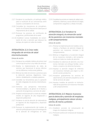 52
2.2.7. Fortalecer la conciliación y el arbitraje médico
para la resolución de las controversias entre
usuarios y prestadores de servicios.
2.2.8. Consolidar los mecanismos de retroalimen-
tación en el Sistema Nacional de Salud para el
mejoramiento de la calidad.
2.2.9. Promover los procesos de certificación de
programas y profesionales de la salud.
2.2.10. Establecer nuevas modalidades de concer-
tación de citas y atención que reduzcan los
tiempos de espera en todos los niveles.
ESTRATEGIA 2.3. Crear redes
integradas de servicios de salud
interinstitucionales
Líneas de acción:
2.3.1. Fortalecer las unidades médicas de primer nivel
como el eje de acceso a las redes de servicios.
2.3.2. Diseñar la implementación de redes de
servicios que favorezcan el acceso efectivo
con las diferentes instituciones públicas.
2.3.3. Reforzar las redes de servicios y procesos para
la detección oportuna, diagnóstico, trata-
miento, rehabilitación y cuidados paliativos.
2.3.4. Consolidar las herramientas para la operación
de redes integradas de servicios interinstitucio-
nales.
2.3.5. Fomentar una perspectiva intercultural,
intersectorialidad y de género en el diseño y
operación de programas y acciones de salud.
2.3.6. Ampliar la red de atención a través de unidades
móviles en regiones de alta marginación y
dispersión poblacional.
2.3.7. Fortalecer la red de atención de telemedicina
en regiones de alta marginación y dispersión
poblacional.
2.3.8. Promover la implementación del modelo de
atención prehospitalaria para la homologación
de la atención de emergencias en salud.
2.3.9. Consolidar las acciones en materia de calidad, auto-
suficiencia, cobertura y acceso efectivo de sangre,
componentes sanguíneos y células troncales.
ESTRATEGIA 2.4. Fortalecer la
atención integral y la reinserción social
de los pacientes con trastornos mentales
y del comportamiento
Líneas de acción:
2.4.1. Priorizar la implementación de modelos comu-
nitarios y familiares de atención integral de
pacientes con trastornos mentales y del
comportamiento.
2.4.2. Reforzar el diagnóstico y la atención integral
de los trastornos mentales y del comporta-
miento en todos los niveles de atención.
2.4.3. Fortalecer la cobertura de atención a los tras-
tornos mentales con enfoque familiar, comu-
nitario y respeto a los derechos humanos.
2.4.4. Impulsar la atención integral de enfermos
con trastornos mentales para lograr su rein-
serción social y productiva.
2.4.5. Incorporar gradualmente los servicios de
salud mental y de atención psiquiátrica con la
red de servicios de salud.
2.4.6. Impulsar modelos de atención no institucio-
nales de los pacientes con trastornos mentales
y del comportamiento.
ESTRATEGIA 2.5. Mejorar el proceso
para la detección y atención de neoplasias
malignas, principalmente cáncer cérvico-
uterino, de mama y próstata
Líneas de acción:
2.5.1. Establecer acciones de comunicación de
riesgos de neoplasias malignas.
2.5.2. Promover la detección temprana de neoplasias
malignas.
 