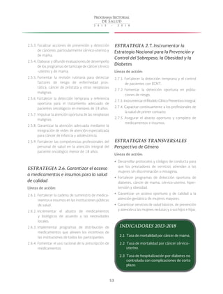 53
2.5.3. Focalizar acciones de prevención y detección
de cánceres, particularmente cérvico-uterino y
de mama.
2.5.4. Elaborar y difundir evaluaciones de desempeño
de los programas de tamizaje de cáncer cérvico
-uterino y de mama.
2.5.5. Fomentar la revisión rutinaria para detectar
factores de riesgo de enfermedad pros-
tática, cáncer de próstata y otras neoplasias
malignas.
2.5.6. Fortalecer la detección temprana y referencia
oportuna para el tratamiento adecuado de
pacientes oncológicos en menores de 18 años.
2.5.7. Impulsar la atención oportuna de las neoplasias
malignas.
2.5.8. Garantizar la atención adecuada mediante la
integración de redes de atención especializada
para cáncer de infancia y adolescencia.
2.5.9. Fortalecer las competencias profesionales del
personal de salud en la atención integral del
paciente oncológico menor de 18 años.
ESTRATEGIA 2.6. Garantizar el acceso
a medicamentos e insumos para la salud
de calidad
Líneas de acción:
2.6.1. Fortalecer la cadena de suministro de medica-
mentos e insumos en las instituciones públicas
de salud.
2.6.2. Incrementar el abasto de medicamentos
y biológicos de acuerdo a las necesidades
locales.
2.6.3. Implementar programas de distribución de
medicamentos que alineen los incentivos de
las instituciones de todos los participantes.
2.6.4. Fomentar el uso racional de la prescripción de
medicamentos.
ESTRATEGIA 2.7. Instrumentar la
Estrategia Nacional para la Prevención y
Control del Sobrepeso, la Obesidad y la
Diabetes
Líneas de acción:
2.7.1. Fortalecer la detección temprana y el control
de pacientes con ECNT.
2.7.2. Fomentar la detección oportuna en pobla-
ciones de riesgo.
2.7.3. Instrumentar el Modelo Clínico Preventivo Integral.
2.7.4. Capacitar continuamente a los profesionales de
la salud de primer contacto.
2.7.5. Asegurar el abasto oportuno y completo de
medicamentos e insumos.
ESTRATEGIAS TRANSVERSALES
Perspectiva de Género
Líneas de acción:
yy Desarrollar protocolos y códigos de conducta para
que los prestadores de servicios atiendan a las
mujeres sin discriminación o misoginia.
yy Fortalecer programas de detección oportuna de
diabetes, cáncer de mama, cérvico-uterino, hiper-
tensión y obesidad.
yy Garantizar un acceso oportuno y de calidad a la
atención geriátrica de mujeres mayores.
yy Garantizar servicios de salud básicos, de prevención
y atención a las mujeres reclusas y a sus hijos e hijas.
INDICADORES 2013-2018
2.1 Tasa de mortalidad por cáncer de mama.
2.2 Tasa de mortalidad por cáncer cérvico-
uterino.
2.3 Tasa de hospitalización por diabetes no
controlada con complicaciones de corto
plazo.
 