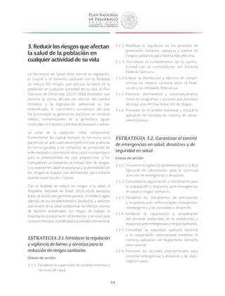 54
3. Reducir los riesgos que afectan
la salud de la población en
cualquier actividad de su vida
La Secretaría de Salud debe ejercer la regulación,
el control y el fomento sanitario con la finalidad
de reducir los riesgos que afectan la salud de la
población en cualquier actividad de su vida. El Plan
Nacional de Desarrollo 2013-2018 establece que
durante la última década los efectos del cambio
climático y la degradación ambiental se han
intensificado; el crecimiento económico del país
ha ocasionado la generación excesiva de residuos
sólidos, contaminantes de la atmósfera, aguas
residuales no tratadas y pérdida de bosques y selvas.
La salud de la población como componente
fundamental del capital humano es necesaria para
garantizar un adecuado desempeño escolar y laboral;
en forma paralela a los esfuerzos de prevención de
enfermedades y promoción de la salud, es importante
para la productividad del país proporcionar a los
trabajadores un ambiente de trabajo libre de riesgos.
Los avances en salud ocupacional y la disminución de
los riesgos de trabajo son alentadores, pero todavía
quedan aspectos por mejorar.
Con la finalidad de reducir los riesgos a la salud, el
Programa Sectorial de Salud 2013-2018 incorpora
líneas de acción que permitan prevenir, controlar y vigilar
además de los establecimientos, productos y servicios
que inciden en la salud poblacional, los efectos nocivos
de factores ambientales, los riesgos de trabajo, la
importación y exportación de productos y servicios para
consumohumano,lapublicidadylasanidadinternacional.
ESTRATEGIA 3.1. Fortalecer la regulación
y vigilancia de bienes y servicios para la
reducción de riesgos sanitarios
Líneas de acción:
3.1.1. Fortalecer la supervisión de establecimientos y
servicios de salud.
3.1.2. Modificar la regulación de los procesos de
prevención, fomento, vigilancia y control de
riesgos sanitarios para hacerla más efectiva.
3.1.3. Fortalecer el cumplimiento de la norma-
tividad con la consolidación del Sistema
Federal Sanitario.
3.1.4. Evaluar la distribución y ejercicio de compe-
tencias en materia sanitaria entre la Fede-
ración y las entidades federativas.
3.1.5. Promover permanente y sistemáticamente
todos los programas y acciones que permitan
alcanzar una efectiva reducción de riesgos.
3.1.6. Promover en el ámbito municipal y estatal la
aplicación de medidas en materia de sanea-
miento básico.
ESTRATEGIA 3.2. Garantizar el control
de emergencias en salud, desastres y de
seguridad en salud
Líneas de acción:
3.2.1. Fortalecer la vigilancia epidemiológica y la Red
Nacional de Laboratorios para la oportuna
atención de emergencias y desastres.
3.2.2. Consolidar la organización y coordinación para
la preparación y respuesta ante emergencias
en salud y riesgos sanitarios.
3.2.3. Fortalecer los mecanismos de anticipación
y respuesta ante enfermedades emergentes,
reemergentes y las asociadas a desastres.
3.2.4. Fortalecer la capacitación y actualización
del personal involucrado en la preparación y
respuesta ante emergencias y riesgos sanitarios.
3.2.5. Consolidar la seguridad sanitaria nacional
y la cooperación internacional mediante la
correcta aplicación del Reglamento Sanitario
Internacional.
3.2.6. Promover las acciones intersectoriales para
controlar emergencias y desastres y de segu-
ridad en salud.
 