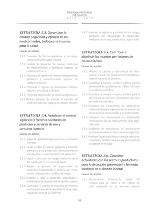 55
ESTRATEGIA 3.3. Garantizar la
calidad, seguridad y eficacia de los
medicamentos, biológicos e insumos
para la salud
Líneas de acción:
3.3.1. Fomentar la farmacovigilancia y tecnovigi-
lancia de insumos para la salud
3.3.2. Facilitar la liberación de nuevas moléculas
de medicamentos y biológicos seguros, de
calidad y eficaces.
3.3.3. Fomentar el ingreso de nuevos medicamentos
genéricos y biocomparables seguros, de
calidad y eficaces.
3.3.4. Promover el ingreso de dispositivos médicos
seguros, de calidad y eficaces.
3.3.5. Promover el desarrollo de la farmacogenómica.
3.3.6. Eliminar barreras de entrada al mercado de
productosqueseanseguros,decalidadyeficaces.
ESTRATEGIA 3.4. Fortalecer el control,
vigilancia y fomento sanitarios de
productos y servicios de uso y
consumo humano
Líneas de acción:
3.4.1. Vigilar la calidad del agua para uso y consumo
humano.
3.4.2. Llevar a cabo el control, vigilancia y fomento
sanitarios en la producción, almacenamiento,
distribución y comercialización de alimentos.
3.4.3. Vigilar y controlar los riesgos sanitarios de la
prestación de los servicios de salud.
3.4.4. Apoyar al proceso de exportación de
alimentos fortaleciendo el proceso de certifi-
cación con base en un análisis de riesgo.
3.4.5. Controlar y vigilar la producción, importación y
comercializacióndeproductosdealcoholytabaco.
3.4.6. Consolidar y ampliar el esquema de terceros
autorizados para el fortalecimiento de la capa-
cidad operativa de la COFEPRIS.
3.4.7. Impulsar la vigilancia y control de los riesgos
sanitarios por intoxicación de plaguicidas,
mediante una mayor prevención y capacitación.
ESTRATEGIA 3.5. Contribuir a
disminuir las muertes por lesiones de
causa externa
Líneas de acción:
3.5.1. Mejorar la calidad y oportunidad de infor-
mación a través del fortalecimiento del Obser-
vatorio Nacional de Lesiones.
3.5.2. Contribuir a mejorar el marco jurídico para la
prevención de accidentes de tráfico con base
en evidencia científica.
3.5.3. Contribuir a mejorar el marco jurídico para la
prevención de suicidios y homicidios con base
en evidencia científica.
3.5.4. Fortalecer los mecanismos de colaboración
multisectorial para la prevención de lesiones de
causa externa intencionales y no intencionales.
3.5.5. Fortalecer los mecanismos de cooperación
internacional para el mejoramiento de la segu-
ridad vial.
3.5.6. Establecer los mecanismos de comunicación
permanentementeenlosserviciosdeurgencias.
3.5.7. Promover la participación comunitaria, educativa,
municipal y multisectorial para la prevención de
accidentes en el hogar.
ESTRATEGIA 3.6. Coordinar
actividades con los sectores productivos
para la detección, prevención y fomento
sanitario en el ámbito laboral
Líneas de acción:
3.6.1. Proporcionar información sobre los
riesgos para la salud y los estilos de
vida saludable en el entorno laboral.
 