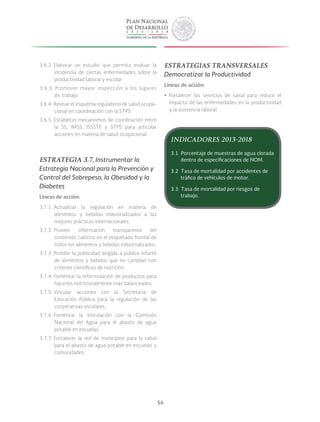 56
3.6.2. Elaborar un estudio que permita evaluar la
incidencia de ciertas enfermedades sobre la
productividad laboral y escolar.
3.6.3. Promover mayor inspección a los lugares
de trabajo.
3.6.4. Revisar el esquema regulatorio de salud ocupa-
cional en coordinación con la STPS.
3.6.5. Establecer mecanismos de coordinación entre
la SS, IMSS, ISSSTE y STPS para articular
acciones en materia de salud ocupacional.
ESTRATEGIA 3.7. Instrumentar la
Estrategia Nacional para la Prevención y
Control del Sobrepeso, la Obesidad y la
Diabetes
Líneas de acción:
3.7.1. Actualizar la regulación en materia de
alimentos y bebidas industrializados a las
mejores prácticas internacionales.
3.7.2. Proveer información transparente del
contenido calórico en el etiquetado frontal de
todos los alimentos y bebidas industrializados.
3.7.3. Prohibir la publicidad dirigida a público infantil
de alimentos y bebidas que no cumplan con
criterios científicos de nutrición.
3.7.4. Fomentar la reformulación de productos para
hacerlos nutricionalmente más balanceados.
3.7.5. Vincular acciones con la Secretaría de
Educación Pública para la regulación de las
cooperativas escolares.
3.7.6. Fomentar la vinculación con la Comisión
Nacional del Agua para el abasto de agua
potable en escuelas.
3.7.7. Fortalecer la red de municipios para la salud
para el abasto de agua potable en escuelas y
comunidades.
ESTRATEGIAS TRANSVERSALES
Democratizar la Productividad
Líneas de acción:
yy Fortalecer los servicios de salud para reducir el
impacto de las enfermedades en la productividad
y la asistencia laboral.
INDICADORES 2013-2018
3.1 Porcentaje de muestras de agua clorada
dentro de especificaciones de NOM.
3.2 Tasa de mortalidad por accidentes de
tráfico de vehículos de motor.
3.3 Tasa de mortalidad por riesgos de
trabajo.
 