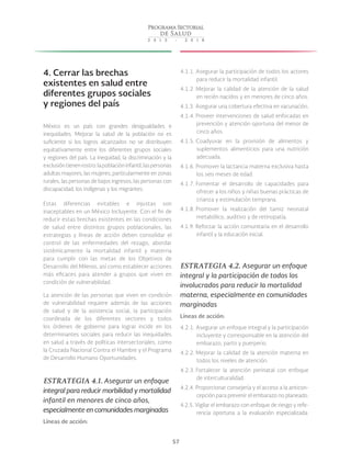57
4. Cerrar las brechas
existentes en salud entre
diferentes grupos sociales
y regiones del país
México es un país con grandes desigualdades e
inequidades. Mejorar la salud de la población no es
suficiente si los logros alcanzados no se distribuyen
equitativamente entre los diferentes grupos sociales
y regiones del país. La inequidad, la discriminación y la
exclusióntienenrostro:lapoblacióninfantil,laspersonas
adultas mayores, las mujeres, particularmente en zonas
rurales, las personas de bajos ingresos, las personas con
discapacidad, los indígenas y los migrantes.
Estas diferencias evitables e injustas son
inaceptables en un México Incluyente. Con el fin de
reducir estas brechas existentes en las condiciones
de salud entre distintos grupos poblacionales, las
estrategias y líneas de acción deben consolidar el
control de las enfermedades del rezago, abordar
sistémicamente la mortalidad infantil y materna
para cumplir con las metas de los Objetivos de
Desarrollo del Milenio, así como establecer acciones
más eficaces para atender a grupos que viven en
condición de vulnerabilidad.
La atención de las personas que viven en condición
de vulnerabilidad requiere además de las acciones
de salud y de la asistencia social, la participación
coordinada de los diferentes sectores y todos
los órdenes de gobierno para lograr incidir en los
determinantes sociales para reducir las inequidades
en salud a través de políticas intersectoriales, como
la Cruzada Nacional Contra el Hambre y el Programa
de Desarrollo Humano Oportunidades.
ESTRATEGIA 4.1. Asegurar un enfoque
integral para reducir morbilidad y mortalidad
infantil en menores de cinco años,
especialmente en comunidades marginadas
Líneas de acción:
4.1.1. Asegurar la participación de todos los actores
para reducir la mortalidad infantil.
4.1.2. Mejorar la calidad de la atención de la salud
en recién nacidos y en menores de cinco años.
4.1.3. Asegurar una cobertura efectiva en vacunación.
4.1.4. Proveer intervenciones de salud enfocadas en
prevención y atención oportuna del menor de
cinco años.
4.1.5. Coadyuvar en la provisión de alimentos y
suplementos alimenticios para una nutrición
adecuada.
4.1.6. Promover la lactancia materna exclusiva hasta
los seis meses de edad.
4.1.7. Fomentar el desarrollo de capacidades para
ofrecer a los niños y niñas buenas prácticas de
crianza y estimulación temprana.
4.1.8. Promover la realización del tamiz neonatal
metabólico, auditivo y de retinopatía.
4.1.9. Reforzar la acción comunitaria en el desarrollo
infantil y la educación inicial.
ESTRATEGIA 4.2. Asegurar un enfoque
integral y la participación de todos los
involucrados para reducir la mortalidad
materna, especialmente en comunidades
marginadas
Líneas de acción:
4.2.1. Asegurar un enfoque integral y la participación
incluyente y corresponsable en la atención del
embarazo, parto y puerperio.
4.2.2. Mejorar la calidad de la atención materna en
todos los niveles de atención.
4.2.3. Fortalecer la atención perinatal con enfoque
de interculturalidad.
4.2.4. Proporcionar consejería y el acceso a la anticon-
cepción para prevenir el embarazo no planeado.
4.2.5. Vigilar el embarazo con enfoque de riesgo y refe-
rencia oportuna a la evaluación especializada.
 