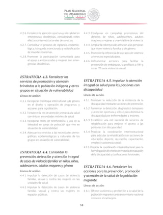 58
4.2.6. Fortalecer la atención oportuna y de calidad en
emergencias obstétricas, considerando redes
efectivas interinstitucionales de servicios.
4.2.7. Consolidar el proceso de vigilancia epidemio-
lógica, búsqueda intencionada y reclasificación
de muertes maternas.
4.2.8. Promover la participación comunitaria para
el apoyo a embarazadas y mujeres con emer-
gencias obstétricas.
ESTRATEGIA 4.3. Fortalecer los
servicios de promoción y atención
brindados a la población indígena y otros
grupos en situación de vulnerabilidad
Líneas de acción:
4.3.1. Incorporar el enfoque intercultural y de género
en el diseño y operación de programas y
acciones para la población.
4.3.2. Fortalecer la red de atención primaria a la salud
con énfasis en unidades móviles de salud.
4.3.3. Incorporar redes de telemedicina y uso de la
telesalud en zonas de población que vive en
situación de vulnerabilidad.
4.3.4. Adecuar los servicios a las necesidades demo-
gráficas, epidemiológicas y culturales de los
grupos en situación de vulnerabilidad.
ESTRATEGIA 4.4. Consolidar la
prevención, detección y atención integral
de casos de violencia familiar en niñas, niños,
adolescentes, adultos mayores y género
Líneas de acción:
4.4.1. Impulsar la detección de casos de violencia
familiar, sexual y contra las mujeres en las
unidades de salud.
4.4.2. Impulsar la detección de casos de violencia
familiar, sexual y contra las mujeres en
espacios públicos.
4.4.3. Coadyuvar en campañas promotoras del
derecho de niños, adolescentes, adultos
mayores y mujeres a una vida libre de violencia.
4.4.4. Ampliar la cobertura de atención a las personas
que viven violencia familiar y de género.
4.4.5. Promover la referencia de los casos de violencia
a servicios especializados.
4.4.6. Instrumentar acciones para facilitar la
prevención de embarazos, la profilaxis a VIH y
otras ITS ante violencia sexual.
ESTRATEGIA 4.5. Impulsar la atención
integral en salud para las personas con
discapacidad
Líneas de acción:
4.5.1. Promover la reducción de la incidencia de la
discapacidad mediante acciones de prevención.
4.5.2. Fomentar la detección, diagnóstico temprano
y atención oportuna y eficaz para disminuir la
discapacidad por enfermedades y lesiones.
4.5.3. Establecer una red nacional de servicios de
rehabilitación para mejorar el acceso a las
personas con discapacidad.
4.5.4. Propiciar la coordinación interinstitucional
para articular la rehabilitación con acciones de
educación, deporte, recreación, capacitación,
empleo y asistencia social.
4.5.5. Propiciar la coordinación interinstitucional para la
homologacióndecriteriosenmateriadeevaluación
de la discapacidad y clasificaciones funcionales.
ESTRATEGIA 4.6. Fortalecer las
acciones para la prevención, promoción
y atención de la salud de la población
migrante
Líneas de acción:
4.6.1. Ofrecer asistencia y protección a la salud de la
población migrante tanto en territorio nacional
como en el extranjero.
 