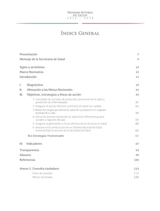 Índice General
Presentación	 7
Mensaje de la Secretaria de Salud	 9
Siglas y acrónimos	 13
Marco Normativo	 15
Introducción	 17
I. Diagnóstico	 19
II. Alineación a las Metas Nacionales	 41
III. Objetivos, estrategias y líneas de acción	 45
1. Consolidar las acciones de protección, promoción de la salud y
prevención de enfermedades	 47
2. Asegurar el acceso efectivo a servicios de salud con calidad	 51
3. Reducir los riesgos que afectan la salud de la población en cualquier
actividad de su vida	 54
4. Cerrar las brechas existentes en salud entre diferentes grupos
sociales y regiones del país	 57
5. Asegurar la generación y el uso efectivo de los recursos en salud	 60
6. Avanzar en la construcción de un Sistema Nacional de Salud
Universal bajo la rectoría de la Secretaría de Salud	 62
III.1 Estrategias Transversales	 65
IV. Indicadores	 67
Transparencia	 93
Glosario	 99
Referencias	 105
Anexo 1. Consulta ciudadana	 113
Foros de consulta	 114
Mesas sectoriales	 128
 