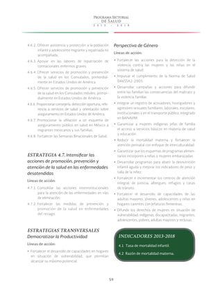 59
4.6.2. Ofrecer asistencia y protección a la población
infantil y adolescente migrante y repatriada no
acompañada.
4.6.3. Apoyar en las labores de repatriación de
connacionales enfermos graves.
4.6.4. Ofrecer servicios de promoción y prevención
de la salud en los Consulados, primordial-
mente en Estados Unidos de América.
4.6.5. Ofrecer servicios de promoción y prevención
de la salud en los Consulados móviles, primor-
dialmente en Estados Unidos de América.
4.6.6. Proporcionar consejería, detección oportuna, refe-
rencia a servicios de salud y orientación sobre
aseguramiento en Estados Unidos de América.
4.6.7. Promocionar la afiliación a un esquema de
aseguramiento público en salud en México a
migrantes mexicanos y sus familias.
4.6.8. Fortalecer las Semanas Binacionales de Salud.
ESTRATEGIA 4.7. Intensificar las
acciones de promoción, prevención y
atención de la salud en las enfermedades
desatendidas
Líneas de acción:
4.7.1. Consolidar las acciones interinstitucionales
para la atención de las enfermedades en vías
de eliminación.
4.7.2. Fortalecer las medidas de prevención y
promoción de la salud en enfermedades
del rezago.
ESTRATEGIAS TRANSVERSALES
Democratizar la Productividad
Líneas de acción:
yy Fortalecer el desarrollo de capacidades en hogares
en situación de vulnerabilidad, que permitan
alcanzar su máximo potencial.
Perspectiva de Género
Líneas de acción:
yy Fortalecer las acciones para la detección de la
violencia contra las mujeres y las niñas en el
sistema de salud.
yy Impulsar el cumplimiento de la Norma de Salud
046SSA2-2005.
yy Desarrollar campañas y acciones para difundir
entre las familias las consecuencias del maltrato y
la violencia familiar.
yy Integrar un registro de acosadores, hostigadores y
agresores sexuales familiares, laborales, escolares,
institucionales y en el transporte público, integrado
en BANAVIM.
yy Garantizar a mujeres indígenas jefas de familia
el acceso a servicios básicos en materia de salud
y educación.
yy Reducir la mortalidad materna y fortalecer la
atención perinatal con enfoque de interculturalidad.
yy Garantizar que los esquemas de programas alimen-
tarios incorporen a niñas y mujeres embarazadas.
yy Desarrollar programas para abatir la desnutrición
infantil aguda y mejorar los indicadores de peso y
talla de la niñez.
yy Fortalecer e incrementar los centros de atención
integral, de justicia, albergues, refugios y casas
de tránsito.
yy Fortalecer el desarrollo de capacidades de las
adultas mayores, jóvenes, adolescentes y niñas en
hogares carentes con jefaturas femeninas.
yy Difundir los derechos de mujeres en situación de
vulnerabilidad: indígenas, discapacitadas, migrantes,
adolescentes, pobres, adultas mayores y reclusas.
INDICADORES 2013-2018
4.1 Tasa de mortalidad infantil.
4.2 Razón de mortalidad materna.
 