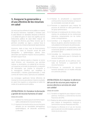 60
5. Asegurar la generación y
el uso efectivo de los recursos
en salud
Los retos que hoy enfrenta el sector público en materia
de recursos financieros, materiales y humanos para
la salud deberán ser abordados elevando la eficiencia
y la calidad del gasto en salud. Esto significa que las
instituciones públicas de salud deben mejorar sus
márgenes de eficiencia para liberar recursos que le
permitan consolidar sus logros y avanzar hacia la
construccióndeunSistemaNacionaldeSaludUniversal.
Asimismo, dado el bajo nivel de financiamiento
público en salud, la situación actual del perfil
demográfico y epidemiológico plantea retos
adicionales que requieren mayores recursos públicos,
de haber espacio fiscal.
Por ello, este objetivo apunta a impulsar un sector
salud eficiente, con mecanismos que permitan
mejorar su desempeño y la calidad de los servicios;
con esquemas sectoriales de planeación y evaluación
del desempeño; que impulse la innovación y
la investigación científica; que simplifique la
normatividad y trámites gubernamentales y rinda
cuentas de manera clara y oportuna a la ciudadanía.
Las estrategias significarán formas diferentes de
manejar los recursos para obtener mejores resultados
en salud. Esto requiere un compromiso en todos los
niveles de la administración pública.
ESTRATEGIA 5.1. Fortalecer la formación
y gestión de recursos humanos en salud
Líneas de acción:
5.1.1. Establecer los criterios para el crecimiento respon-
sable y ordenado de los recursos humanos.
5.1.2. Impulsar la formación de los recursos humanos
alineada con las necesidades demográficas,
epidemiológicas, de desarrollo económico
y culturales.
5.1.3. Impulsar la actualización y capacitación
continua de los recursos humanos con base en
las necesidades nacionales de salud.
5.1.4. Promover la capacitación para mejorar los
procesos de atención en salud, gerenciales y
de apoyo administrativo.
5.1.5. Participar en la elaboración de criterios y linea-
mientos de acreditación de las instituciones
educativas conjuntamente con las institu-
ciones correspondientes.
5.1.6. Contribuir a la integración de contenidos
básicos de género, derechos humanos e inter-
culturalidad en la formación de profesionales.
5.1.7. Impulsar la capacitación en salud pública, salud
ocupacional, gestión y calidad de servicios del
personal de salud.
5.1.8. Consolidar los mecanismos interinstitucio-
nales de colaboración para la formación de
recursos humanos.
5.1.9. Evaluar la aplicación de las políticas nacio-
nales de formación y capacitación de
recursos humanos.
5.1.10. Promover la contratación de recursos
humanos alineados con un modelo enfocado
en la atención primaria.
ESTRATEGIA 5.2. Impulsar la eficiencia
del uso de los recursos para mejorar el
acceso efectivo a servicios de salud
con calidad
Líneas de acción:
5.2.1. Fortalecer la legislación para mejorar la trans-
parencia, monitoreo y control de los recursos
financieros del SPSS.
5.2.2. Realizar las adecuaciones operativas necesarias
para mejorar la transparencia, monitoreo y
control de los recursos financieros del SPSS.
5.2.3. Impulsar la eficiencia en el uso de recursos
para la atención de enfermedades, particular-
mente las de alto costo.
 