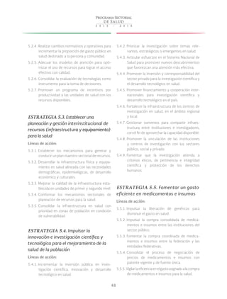 61
5.2.4. Realizar cambios normativos y operativos para
incrementar la proporción del gasto público en
salud destinado a la persona y comunidad.
5.2.5. Adecuar los modelos de atención para opti-
mizar el uso de recursos para lograr el acceso
efectivo con calidad.
5.2.6. Consolidar la evaluación de tecnologías como
instrumento para la toma de decisiones.
5.2.7. Promover un programa de incentivos por
productividad a las unidades de salud con los
recursos disponibles.
ESTRATEGIA 5.3. Establecer una
planeación y gestión interinstitucional de
recursos (infraestructura y equipamiento)
para la salud
Líneas de acción:
5.3.1. Establecer los mecanismos para generar y
conducir un plan maestro sectorial de recursos.
5.3.2. Desarrollar la infraestructura física y equipa-
miento en salud alineada con las necesidades
demográficas, epidemiológicas, de desarrollo
económico y culturales.
5.3.3. Mejorar la calidad de la infraestructura esta-
blecida en unidades de primer y segundo nivel.
5.3.4. Conformar los mecanismos sectoriales de
planeación de recursos para la salud.
5.3.5. Consolidar la infraestructura en salud con
prioridad en zonas de población en condición
de vulnerabilidad.
ESTRATEGIA 5.4. Impulsar la
innovación e investigación científica y
tecnológica para el mejoramiento de la
salud de la población
Líneas de acción:
5.4.1. Incrementar la inversión pública en inves-
tigación científica, innovación y desarrollo
tecnológico en salud.
5.4.2. Priorizar la investigación sobre temas rele-
vantes, estratégicos o emergentes en salud.
5.4.3. Articular esfuerzos en el Sistema Nacional de
Salud para promover nuevos descubrimientos
que favorezcan una atención más efectiva.
5.4.4. Promover la inversión y corresponsabilidad del
sector privado para la investigación científica y
el desarrollo tecnológico en salud.
5.4.5. Promover financiamiento y cooperación inter-
nacionales para investigación científica y
desarrollo tecnológico en el país.
5.4.6. Fortalecer la infraestructura de los centros de
investigación en salud, en el ámbito regional
y local.
5.4.7. Gestionar convenios para compartir infraes-
tructura entre instituciones e investigadores,
con el fin de aprovechar la capacidad disponible.
5.4.8. Promover la vinculación de las instituciones
y centros de investigación con los sectores
público, social y privado.
5.4.9. Fomentar que la investigación atienda a
criterios éticos, de pertinencia e integridad
científica y protección de los derechos
humanos.
ESTRATEGIA 5.5. Fomentar un gasto
eficiente en medicamentos e insumos
Líneas de acción:
5.5.1. Impulsar la liberación de genéricos para
disminuir el gasto en salud.
5.5.2. Impulsar la compra consolidada de medica-
mentos e insumos entre las instituciones del
sector público.
5.5.3. Fomentar la compra coordinada de medica-
mentos e insumos entre la federación y las
entidades federativas.
5.5.4. Consolidar el proceso de negociación de
precios de medicamentos e insumos con
patente vigente y de fuente única.
5.5.5. Vigilarlaeficienciaenelgastoasignadoalacompra
de medicamentos e insumos para la salud.
 