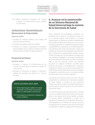 62
5.5.6. Aplicar esquemas novedosos de compra
y abasto de medicamentos para asegurar
su surtimiento.
ESTRATEGIAS TRANSVERSALES
Democratizar la Productividad
Líneas de acción:
yy Proteger las finanzas públicas ante riesgos del
entorno macroeconómico.
yy Fortalecer los ingresos del sector público.
yy Promover un manejo responsable del endeuda-
miento público que se traduzca en bajos costos de
financiamiento y niveles de riesgo prudentes.
Perspectiva de Género
Líneas de acción:
yy Fortalecer y mejorar la infraestructura de los
servicios de salud para las mujeres en todos sus
ciclos de vida.
yy Fomentar la formación en género e intersecto-
rialidad del personal que brindan los servicios
de salud.
6. Avanzar en la construcción
de un Sistema Nacional de
Salud Universal bajo la rectoría
de la Secretaría de Salud
Para el Gobierno de la República el derecho a la
protección de la salud es un derecho humano, no
es un derecho laboral. Hoy tenemos un sistema
fragmentado con diferentes beneficios dependiendo
de la condición laboral de la persona y con servicios
de salud que generan un ineficiente manejo de riesgos
y duplicidades en la operación y en el financiamiento.
Esta administración está comprometida a lograr que
la población mexicana esté protegida continuamente
por un esquema de aseguramiento público, porque
reciban una atención más homogénea y porque haya
una operación integrada y con mayor coordinación
entre las distintas instituciones de salud. El objetivo
final es que las personas reciban una atención
de salud en cualquier condición —estando sano,
enfermo o lesionado, o en rehabilitación— continua e
integrada sin importar su condición social o laboral. El
Sistema Nacional de Salud Universal buscará mejorar
la equidad y la eficiencia tanto en el propio sistema
de salud como en los mercados laborales.
Los avances en los últimos años y los retos a los que
actualmente se enfrentan las instituciones públicas
de salud colocan al sistema en una coyuntura
histórica para llevar a cabo una transformación que le
permita avanzar hacia la construcción de un Sistema
Nacional de Salud.
Un Sistema Nacional de Salud Universal se concibe
con una autoridad sanitaria que ejerza una rectoría
eficaz y con alcance en el sector público y privado.
La rectoría deberá fortalecerse a través de la
regulación, la supervisión y la evaluación del sistema,
la transparencia y la rendición de cuentas, así como
la integración de un sistema universal de información
y evaluación en salud y la cooperación internacional.
INDICADORES 2013-2018
5.1 Porcentaje de gasto público en salud
destinado a la provisión de atención
médica y salud pública extramuros.
5.2 Porcentaje de surtimiento completo de
recetas médicas.
 