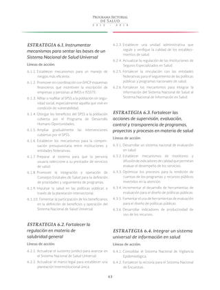 63
ESTRATEGIA 6.1. Instrumentar
mecanismos para sentar las bases de un
Sistema Nacional de Salud Universal
Líneas de acción:
6.1.1. Establecer mecanismos para un manejo de
riesgos más eficiente.
6.1.2. Promover en coordinación con SHCP esquemas
financieros que incentiven la inscripción de
empresas y personas al IMSS e ISSSTE.
6.1.3. Afiliar o reafiliar al SPSS a la población sin segu-
ridad social, especialmente aquélla que vive en
condición de vulnerabilidad.
6.1.4. Otorgar los beneficios del SPSS a la población
cubierta por el Programa de Desarrollo
Humano Oportunidades.
6.1.5. Ampliar gradualmente las intervenciones
cubiertas por el SPSS.
6.1.6. Establecer los mecanismos para la compen-
sación presupuestaria entre instituciones y
entidades federativas.
6.1.7. Preparar al sistema para que la persona
usuaria seleccione a su prestador de servicios
de salud.
6.1.8. Promover la integración y operación de
Consejos Estatales de Salud para la definición
de prioridades y seguimiento de programas.
6.1.9. Impulsar la salud en las políticas públicas a
través de la planeación intersectorial.
6.1.10. Fomentar la participación de los beneficiarios
en la definición de beneficios y operación del
Sistema Nacional de Salud Universal.
ESTRATEGIA 6.2. Fortalecer la
regulación en materia de
salubridad general
Líneas de acción:
6.2.1. Actualizar el sustento jurídico para avanzar en
el Sistema Nacional de Salud Universal.
6.2.2. Actualizar el marco legal para establecer una
planeación interinstitucional única.
6.2.3. Establecer una unidad administrativa que
regule y verifique la calidad de los estableci-
mientos de salud.
6.2.4. Actualizar la regulación de las Instituciones de
Seguros Especializados en Salud.
6.2.5. Fortalecer la vinculación con las entidades
federativas para el seguimiento de las políticas
públicas y programas nacionales de salud.
6.2.6. Fortalecer los mecanismos para integrar la
información del Sistema Nacional de Salud al
Sistema Nacional de Información en Salud.
ESTRATEGIA 6.3. Fortalecer las
acciones de supervisión, evaluación,
control y transparencia de programas,
proyectos y procesos en materia de salud
Líneas de acción:
6.3.1. Desarrollar un sistema nacional de evaluación
en salud.
6.3.2. Establecer mecanismos de monitoreo y
difusión de indicadores de calidad que permitan
evaluar el desempeño de los servicios.
6.3.3. Optimizar los procesos para la rendición de
cuentas de los programas y recursos públicos
invertidos en la atención.
6.3.4. Incrementar el desarrollo de herramientas de
evaluación para el diseño de políticas públicas.
6.3.5. Fomentar el uso de herramientas de evaluación
para el diseño de políticas públicas.
6.3.6. Desarrollar indicadores de productividad de
uso de los recursos.
ESTRATEGIA 6.4. Integrar un sistema
universal de información en salud
Líneas de acción:
6.4.1. Consolidar el Sistema Nacional de Vigilancia
Epidemiológica.
6.4.2. Fortalecer la rectoría para el Sistema Nacional
de Encuestas.
 