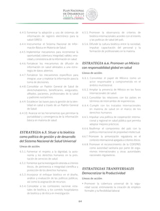 64
6.4.3. Fomentar la adopción y uso de sistemas de
información de registro electrónico para la
salud (SIRES).
6.4.4. Instrumentar el Sistema Nacional de Infor-
mación Básica en Materia de Salud.
6.4.5. Implementar mecanismos para incrementar la
oportunidad, cobertura, integridad, validez, vera-
cidad y consistencia de la información en salud.
6.4.6. Fortalecer los mecanismos de difusión de
información en salud alineados a una estra-
tegia de datos abiertos.
6.4.7. Fortalecer los mecanismos específicos para
integrar, usar y explotar la información para la
toma de decisiones.
6.4.8. Consolidar un Padrón General de Salud de
derechohabientes, beneficiarios, asegurados,
afiliados, pacientes, profesionales de la salud
y padrones sustantivos.
6.4.9. Establecer las bases para la gestión de la iden-
tidad en salud a través de un Padrón General
de Salud.
6.4.10. Avanzar en las herramientas que permitan la
portabilidad y convergencia de la información
básica en materia de salud.
ESTRATEGIA 6.5. Situar a la bioética
como política de gestión y de desarrollo
del Sistema Nacional de Salud Universal
Líneas de acción:
6.5.1. Fomentar el respeto a la dignidad, la auto-
nomía y los derechos humanos en la pres-
tación de servicios de salud.
6.5.2. Fomentar que la investigación atienda a criterios
éticos, de pertinencia e integridad científica y
protección de los derechos humanos.
6.5.3. Incorporar el enfoque bioético en el diseño,
análisis y evaluación de las políticas públicas,
así como la asignación de recursos.
6.5.4. Consolidar a las comisiones nacional, esta-
tales de bioética, y los comités hospitalarios
de bioética y de ética en investigación.
6.5.5. Promover la observancia de criterios de
bioética internacionales acordes con el interés
y las políticas de salud del país.
6.5.6. Difundir la cultura bioética entre la sociedad,
impulsar capacitación del personal y la
formación de profesionales en la materia.
ESTRATEGIA 6.6. Promover un México
con responsabilidad global en salud
Líneas de acción:
6.6.1. Consolidar el papel de México como un
actor responsable y comprometido en el
ámbito multilateral.
6.6.2. Ampliar la presencia de México en los foros
internacionales de salud.
6.6.3. Consolidar las relaciones con los países en
términos de intercambio de experiencias.
6.6.4. Cumplir con los tratados internacionales
en materia de salud en el marco de los
derechos humanos.
6.6.5. Impulsar una política de cooperación interna-
cional y regional en salud pública que permita
adoptar mejores prácticas.
6.6.6. Reafirmar el compromiso del país con la
política internacional de propiedad intelectual.
6.6.7. Promover la armonización regulatoria en el
contexto internacional apegada a criterios éticos.
6.6.8. Promover el reconocimiento de la COFEPRIS
como autoridad sanitaria por parte de orga-
nismos internacionales y otras autoridades
nacionales reguladoras.
ESTRATEGIAS TRANSVERSALES
Democratizar la Productividad
Líneas de acción:
yy Promover la cobertura universal de la segu-
ridad social, estimulando la creación de empleos
formales y la flexibilidad laboral.
 