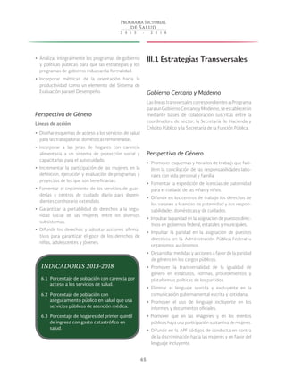 65
yy Analizar integralmente los programas de gobierno
y políticas públicas para que las estrategias y los
programas de gobierno induzcan la formalidad.
yy Incorporar métricas de la orientación hacia la
productividad como un elemento del Sistema de
Evaluación para el Desempeño.
Perspectiva de Género
Líneas de acción:
yy Diseñar esquemas de acceso a los servicios de salud
para las trabajadoras domésticas remuneradas.
yy Incorporar a las jefas de hogares con carencia
alimentaria a un sistema de protección social y
capacitarlas para el autocuidado.
yy Incrementar la participación de las mujeres en la
definición, ejecución y evaluación de programas y
proyectos de los que son beneficiarias.
yy Fomentar el crecimiento de los servicios de guar-
derías y centros de cuidado diario para depen-
dientes con horario extendido.
yy Garantizar la portabilidad de derechos a la segu-
ridad social de las mujeres entre los diversos
subsistemas.
yy Difundir los derechos y adoptar acciones afirma-
tivas para garantizar el goce de los derechos de
niñas, adolescentes y jóvenes.
III.1 Estrategias Transversales
Gobierno Cercano y Moderno
Las líneas transversales correspondientes al Programa
paraunGobiernoCercanoyModerno,seestablecerán
mediante bases de colaboración suscritas entre la
coordinadora de sector, la Secretaría de Hacienda y
Crédito Público y la Secretaría de la Función Pública.
Perspectiva de Género
yy Promover esquemas y horarios de trabajo que faci-
liten la conciliación de las responsabilidades labo-
rales con vida personal y familia.
yy Fomentar la expedición de licencias de paternidad
para el cuidado de las niñas y niños.
yy Difundir en los centros de trabajo los derechos de
los varones a licencias de paternidad y sus respon-
sabilidades domésticas y de cuidados.
yy Impulsar la paridad en la asignación de puestos direc-
tivos en gobiernos federal, estatales y municipales.
yy Impulsar la paridad en la asignación de puestos
directivos en la Administración Pública Federal u
organismos autónomos.
yy Desarrollar medidas y acciones a favor de la paridad
de género en los cargos públicos.
yy Promover la transversalidad de la igualdad de
género en estatutos, normas, procedimientos y
plataformas políticas de los partidos.
yy Eliminar el lenguaje sexista y excluyente en la
comunicación gubernamental escrita y cotidiana.
yy Promover el uso de lenguaje incluyente en los
informes y documentos oficiales.
yy Promover que en las imágenes y en los eventos
públicos haya una participación sustantiva de mujeres.
yy Difundir en la APF códigos de conducta en contra
de la discriminación hacia las mujeres y en favor del
lenguaje incluyente.
INDICADORES 2013-2018
6.1 Porcentaje de población con carencia por
acceso a los servicios de salud.
6.2 Porcentaje de población con
aseguramiento público en salud que usa
servicios públicos de atención médica.
6.3 Porcentaje de hogares del primer quintil
de ingreso con gasto catastrófico en
salud.
 
